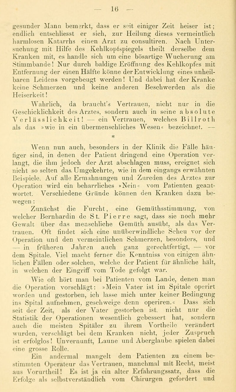 gesunder Mann bemerkt, dass er seit einiger Zeit heiser ist; endlich entschUesst er sich, zur Heilung dieses vermeintlich harmlosen Katarrhs einen Arzt zu consultiren. Nach Unter- suchung mit Hilfe des Kehlkopfspiegels theilt derselbe dem Kranken mit, es handle sich um eine bösartige Wucherung am Stimmbande! Nur durch baldige Eröffnung des Kehlkopfes mit Entfernung der einen Hälfte könne der Entwicklung eines unheil- baren Leidens vorgebeugt werden! Und dabei hat der Kranke keine Schmerzen und keine anderen Beschwerden als die Heiserkeit! Wahrlich, da braucht's Vertrauen, nicht nur in die Geschicklichkeit des Arztes, sondern auch in seine absolute V er 1 äss lichkei t! — ein Vertrauen, welches Billroth als das »wie in ein übermenschliches Wesen« bezeichnet. — Wenn nun auch, besonders in der Klinik die Fälle häu- tiger sind, in denen der Patient dringend eine Operation ver- langt, die ihm jedoch der Arzt abschlagen muss, ereignet sich nicht so selten das Umgekehrte, wie in dem eingangs erwähnten Beispiele. Auf alle Ermahnungen und Zureden des Arztes zur Operation wird ein beharrliches »Nein« vom Patienten geant- wortet. Verschiedene Gründe können den Kranken dazu be- wegen : Zunächst die Furcht, eine Gemüthsstimmung, von welcher Bernhardin de St. Pierre sagt, dass sie noch mehr Gewalt über das menschliche Gemüth ausübt, als das Ver- trauen. Oft ündet sich eine unüberwindliche Scheu vor der (Operation und den vermeintlichen Schmerzen, besonders, und — in früheren Jahren auch ganz gerechtfertigt, — vor dem Spitale. Viel macht ferner die Kpnntniss von einigen ähn- lichen Fällen oder solchen, welche der Patient für ähnliche hält, in welchen der Eingriff vom Tode gefolgt war. Wie oft hört man bei Patienten vom Lande, denen man die Operation vorschlägt: »Mein Vater ist im Spitale operirt worden und gestorben, ich lasse mich unter keiner Bedingung ins Spital aufnehmen, geschweige denn operiren.« Dass sich seit der Zeit, als der Vater gestorben ist, nicht nur die Statistik der Operationen wesentlich gebessert hat, sondern auch die meisten Spitäler zu ihrem Vortheilo verändert wurden, verschlägt bei dem Kranken nicht, jeder Zuspruch ist erfolglos! Unvernunft, Laune und Aberglaube spielen dabei eine grosse Rolle. Ein andermal mangelt dem Patienten zu einem be- stimmten Operateur das Vertrauen, manchmal mit Reelit, meist aus Vorurtheil! Es ist ja ein alter Erfahruugssatz, dass die Frfolge als selbstverständlich vom Chirurgen gefordert und