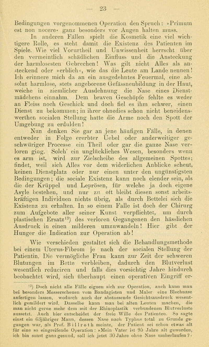 Bedingungen vorgenommenen Operation den Spruch : »Primum est non nocere« ganz besonders vor Augen halten muss. In anderen Fällen spielt die Kosmetik eine viel wich- tigere Rolle, es steht damit die Existenz des Patienten im Spiele. Wie viel Vorurtheil und Unwissenheit herrscht über den vermeintlich schädlichen Einfluss und die Ansteckung der harmlosesten Gebrechen! Was gilt nicht Alles als an- steckend oder »erblich«, wie das die Leute am Lande nennen! Ich erinnere mich da an ein ausgedehntes Feuermal, eine ab- solut harmlose, stets angeborene Gefässneubildung in der Haut, welche in ziemlicher Ausdehnung die Nase eines Dienst- mädchens einnahm. Dem braven Geschöpfe fehlte es weder an Fleiss noch Geschick und doch fiel es ihm schwer, einen Dienst zu bekommen; in ihrer ohnedies schon nicht beneidens- werthen socialen Stellung hatte die Arme noch den Spott der Umgebung zu erdulden! Nun denken Sie gar an jene häufigen Fälle, in denen entweder in Folge ererbter Uebel oder anderweitiger ge- schwüriger Processe ein Theil oder gar die ganze Nase ver- loren giüg. Solch' ein unglückliches Wesen, besonders wenn es arm ist, wird zur Zielscheibe des allgemeinen Spottes; findet, weil sich Alles vor dem widerlichen Anblicke scheut, keinen Dienstplatz oder nur einen unter den ungünstigsten Bedingungen; die sociale Existenz kann noch elender sein, als die der Krüppel und Leprösen, für welche ja doch eigene Asyle bestehen, und nur zu oft bleibt diesen sonst arbeits- ki-äftigen Individuen nichts übrig, als durch Bettelei sich die Existenz zu erhalten. In so einem Falle ist doch der Chirurg zum Aufgebote aller seiner Kunst verpflichtet, um durch plastischen Ersatz'^) des verloren Gegangenen den hässlichen Ausdruck in einen milderen umzuwandeln! Hier gibt der Hunger die Indication zur Operation ab! Wie verschieden gestaltet sich die Behandlungsmethode bei einem Uterus-Fibrom je nach der socialen Stellung der Patientin. Die vermögliche Frau kann zur Zeit der schweren Blutungen im Bette verbleiben, dadurch den Blutverlust wesentlich reduciren und falls dies vorsichtig Jahre hindurch beobachtet wird, sich überhaupt einen operativen Eingriff er- ■3) Doch nicht alle Fälle eignen sich zur Operation, auch kann man bei besonders Messerscheuen vom Bandagisten und Maler eine Blechnase anfertigen lassen, wodurch auch der abstossende Gesichtsausdruck wesent- lich gemildert wird. Dasselbe kann man bei alten Leuten machen, die man nicht gerne mehr dem mit der Khinoplastik verbundenen Blutverluste aussetzt. Auch hier entscheidet der freie Wille des Patienten. So sagte einst ein 63jähriger Mann, dessen Nase nacli Typhus total zu Grunde ge- gangen war, als Prof. B i 11 r o t h meinte, der Patient sei schon etwas alt für eine so eingreifende Operation : »Mein Vater ist 95 Jahre alt geworden, ich bin sonst ganz gesund, soll ich jetzt 30 Jahre ohne Nase umherlaufen ? <