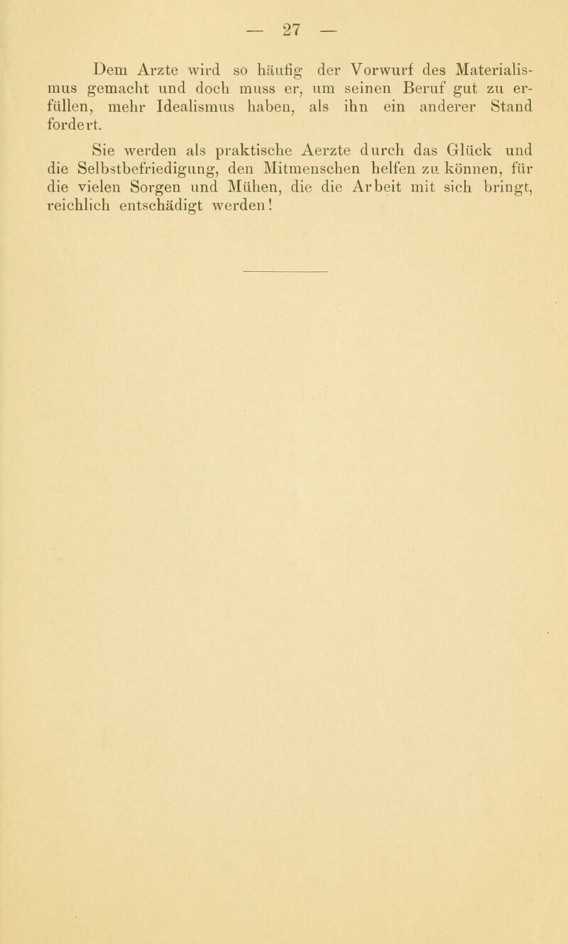 Dem Arzte wird so häufig der Vorwurf des Materialis- mus gemacht und doch muss er, um seinen Beruf gut zu er- füllen, mehr Idealismus haben, als ihn ein anderer Stand fordert. Sie werden als praktische Aerzte durch das Glück und die Selbstbefriedigung, den Mitmenschen helfen zu können, für die vielen Sorgen und Mühen, die die Arbeit mit sich bringt, i-eichlich entschädigt werden!