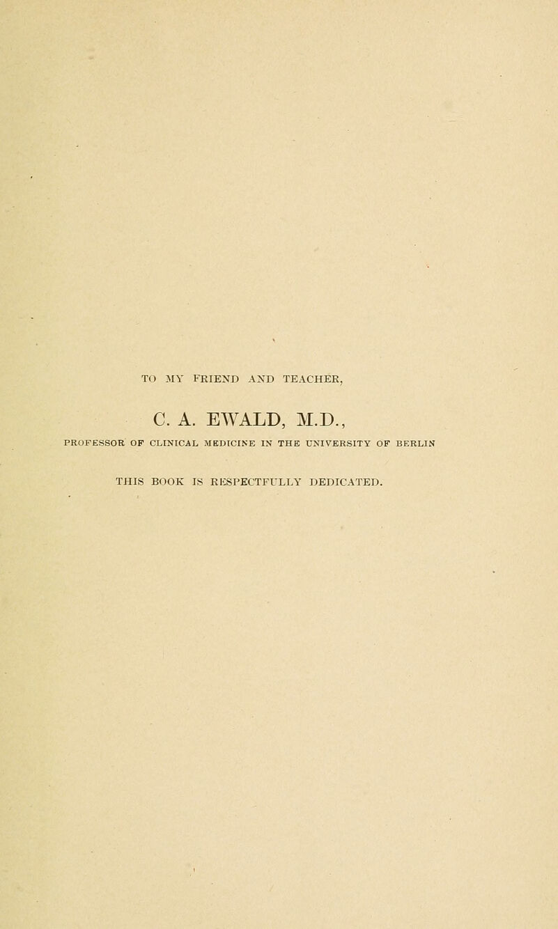 TO MY FRIEND AND TEACHER, C. A. EWALD, M.D., PROFESSOR OF CLINICAL MEDICINE IN THE UNIVERSITY OF BERLIN THIS BOOK IS RKSPECTFULLY DEDICATED.