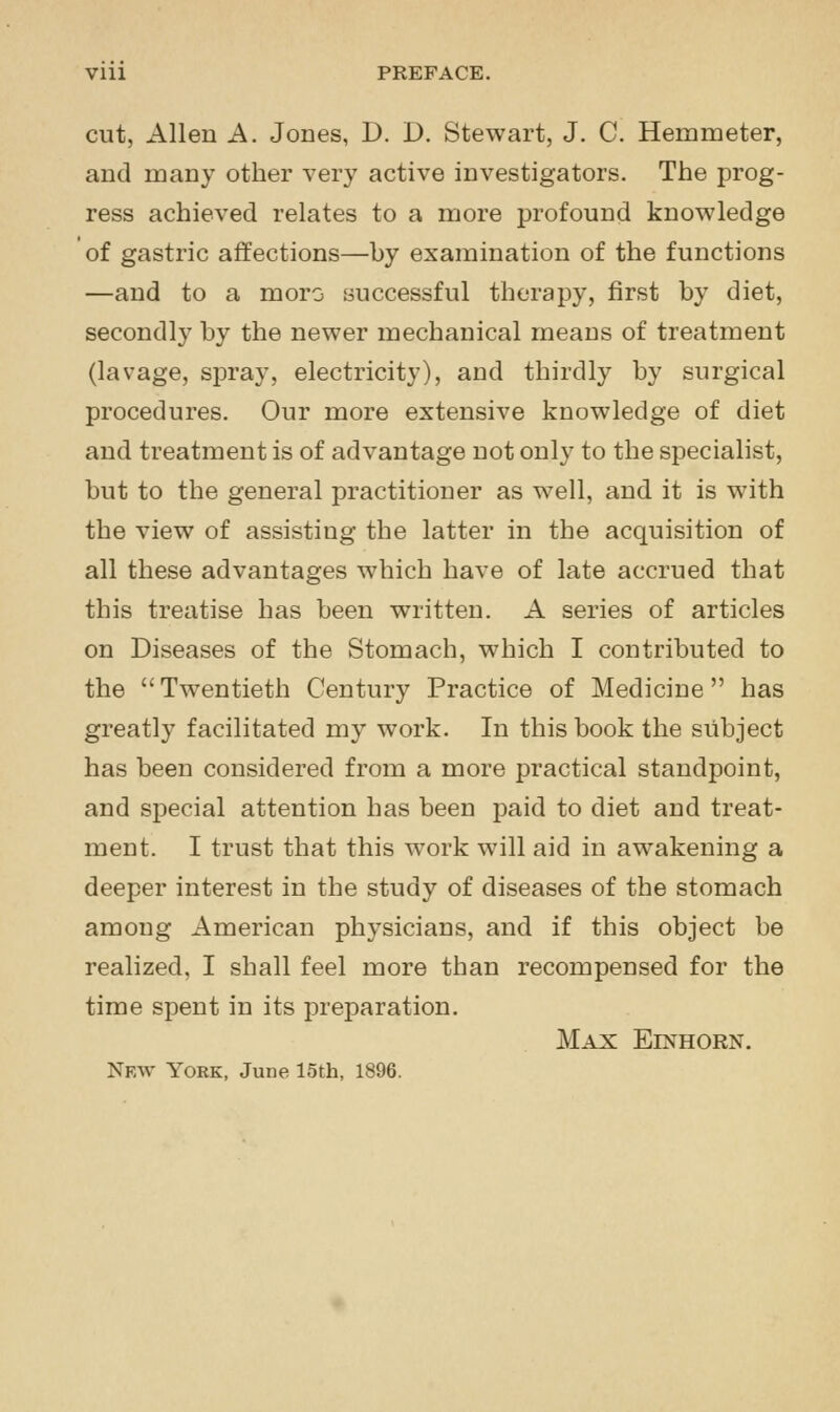 Vlll PREFACE. cut, Allen A. Jones, D. D. Stewart, J. C. Hemmeter, and many other very active investigators. The prog- ress achieved relates to a more profound knowledge of gastric affections—by examination of the functions —and to a moro successful therapy, first by diet, secondly by the newer mechanical means of treatment (lavage, sjDray, electricity), and thirdly by surgical procedures. Our more extensive knowledge of diet and treatment is of advantage not only to the specialist, but to the general practitioner as well, and it is with the view of assisting the latter in the acquisition of all these advantages which have of late accrued that this treatise has been written. A series of articles on Diseases of the Stomach, which I contributed to the  Twentieth Century Practice of Medicine has greatly facilitated my work. In this book the subject has been considered from a more practical standpoint, and special attention has been paid to diet and treat- ment. I trust that this work will aid in awakening a deeper interest in the study of diseases of the stomach among American physicians, and if this object be realized, I shall feel more than recompensed for the time spent in its preparation. Max Einhorn. Nfav York, June 15th, 1896.