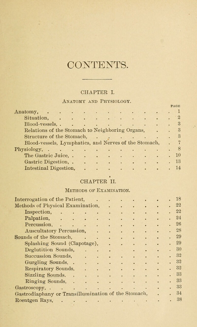 CONTENTS. CHAPTER I. Amatomy axd Physiology, PAGE Anatomy, 1 Situation, 2 Blood-vessels, 3 Relations of the Stomach to Neighboring Organs, . . 3 Structure of the Stomach, 3 Blood-vessels, Lymphatics, and Nerves of the Stomach, . 7 Physiology, 8 The Gastric Juice, 10 Gastric Digestion, 13 Intestinal Digestion 14 CHAPTER II. Methods of Examination. Interrogation of the Patient, Methods of Physical Examination, Inspection, Palpation, Percussion, Auscultatory Percussion, Sounds of the Stomach, Splashing Sound (Clapotage) Deglutition Sounds, Succussion Sounds, Gurgling Sounds, Respiratory Sounds Sizzling Sounds, Ringing Sounds, Gastroscopy, . Gastrodiaphany or Transillumination of the Stomac Roentgen Rays, 18 22 22 24 26 28 29 29 30 32 32 32 33 33 33 34 38