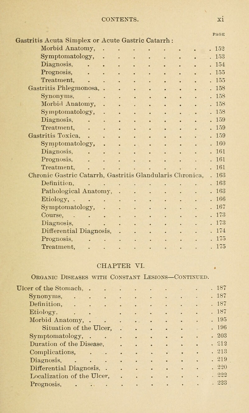 PAGE Gastritis Acuta Simplex or Acute Gastric Catarrh : Morbid Anatomy, . 152 Symptomatology, 153 Diagnosis, 154 Prognosis, 155 Treatment, 155 Gastritis Phlegmonosa, 158 Synonyms, . . , . . . . . . 158 Morbi<l Anatomy, 158 Symptomatology, 158 Diagnosis, 159 Treatment, . . . 159 Gastritis Toxica, 159 Symptomatology, 160 Diagnosis, 161 Prognosis, ......... 161 Treatment, 161 Chronic Gastric Catarrh, Gastritis Glandularis Chronica, . 163 Definition, 163 Pathological Anatomy, 163 Etiology, .166 Symptomatology, 167 Course 173 Diagnosis, ......... 173 Differential Diagnosis, 174 Prognosis, 175 Treatment, 175 CHAPTER VI. Organic Diseases with Constant Lesions—Continued. Ulcer of the Stomach, = . . 187 Synonyms, 187 Definition, 187 Etiology. . , 187 Morbid Anatomy , 195 Situation of the Ulcer, .196 Symptomatology, 203 Duration of the Disease, £12 Complications, 213 Diagnosis, .......«.• 219 Differential Diagnosis, . . . . . . • • 220 Localization of the Ulcer, 222 Prognosis, 223