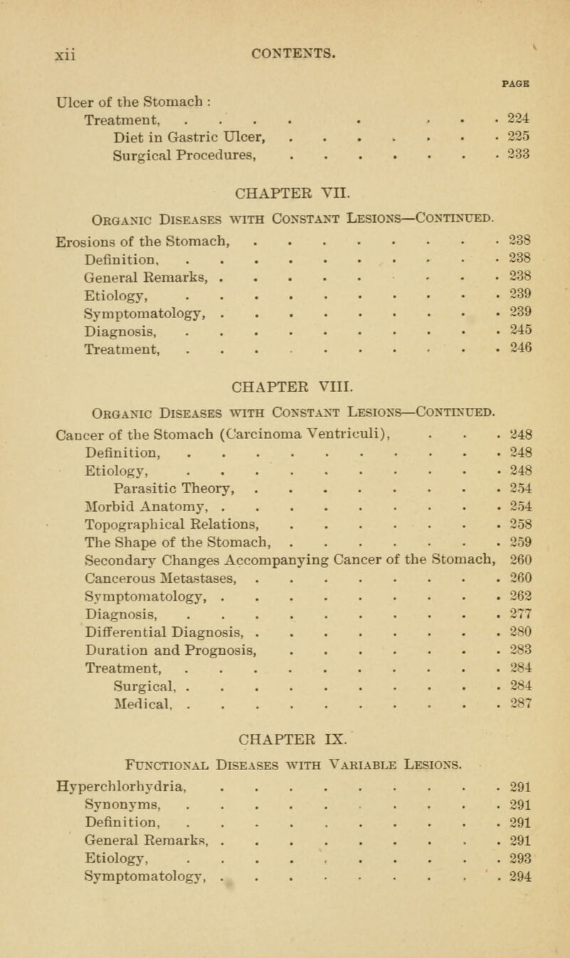 Ulcer of the Stomach : Treatment, Diet in Gastric Ulcer, Surgical Procedures, . 234 . 225 . 233 CHAPTER VII. Organic Diseases with Constant Lesions—Continued. Erosions of the Stomach, 238 Definition 288 General Remarks ... 238 Etiology, 239 Symptomatology, 239 Diagnosis, 245 Treatment, 246 CHAPTER VIII. Organic Diseases with Constant Lesions—Continued. Cancer of the Stomach (Carcinoma Ventriculi), . . . 248 Definition, 248 Etiology, 248 Parasitic Theory, 254 Morbid Anatomy, 254 Topographical Relations 258 The Shape of the Stomach, 259 Secondary Changes Accompanying Cancer of the Stomach, 260 Cancerous Metastases 260 Symptomatology 262 Diagnosis, 277 Differential Diagnosis, 280 Duration and Prognosis, 283 Treatment 284 Surgical 284 Medical 287 CHAPTER IX. Functional Diseases with Variable Lesions. lerchlorhydria, .... 291 Synonyms, 291 Definition, ..... 291 General Remarks, .... 291 Etiology, ..... 293 Symptomatology, ._ . . 294