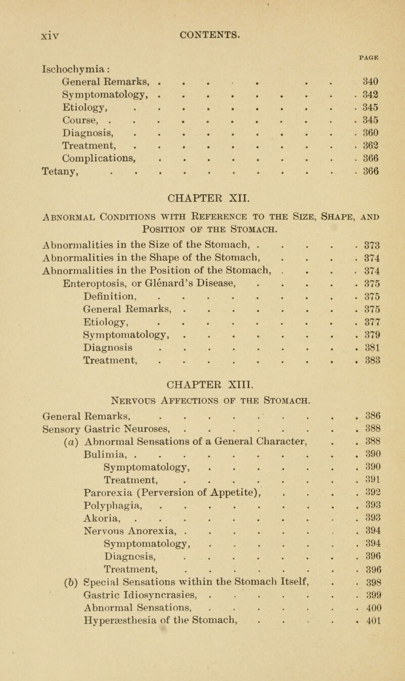 PAGE Ischochymia: General Remarks, .... ... 340 Symptomatology, 342 Etiology, 845 Course, 345 Diagnosis, 360 Treatment, 363 Complications, 366 Tetany, 366 CHAPTER XII. Abnormal Conditions with Reference to the Size, Shape, and Position of the Stomach. Abnormalities in the Size of the Stomach, 373 Abnormalities in the Shape of the Stomach, .... 374 Abnormalities in the Position of the Stomach, .... 374 Enteroptosis, or Glenard's Disease 375 Definition, 375 General Remarks, 375 Etiology, 377 Symptomatology, 379 Diagnosis 381 Treatment, 383 CHAPTER XIII. Nervous Affections of the Stomach. General Remarks, 386 Sensory Gastric Neuroses, 388 (a) Abnormal Sensations of a General Character, . . 388 Bulimia, 390 Symptomatology, 390 Treatment 391 Parorexia (Perversion of Appetite), .... 392 Polyphagia, 393 Akoria, - . 393 Nervous Anorexia , . 394 Symptomatology 394 Diagnosis, 396 Treatment, 396 (&) Special Sensations within the Stomach Itself, . . 398 Gastric Idiosyncrasies, ....... 399 Abnormal Sensations, 400 Hyperaesthesia of tlie Stomach, 401