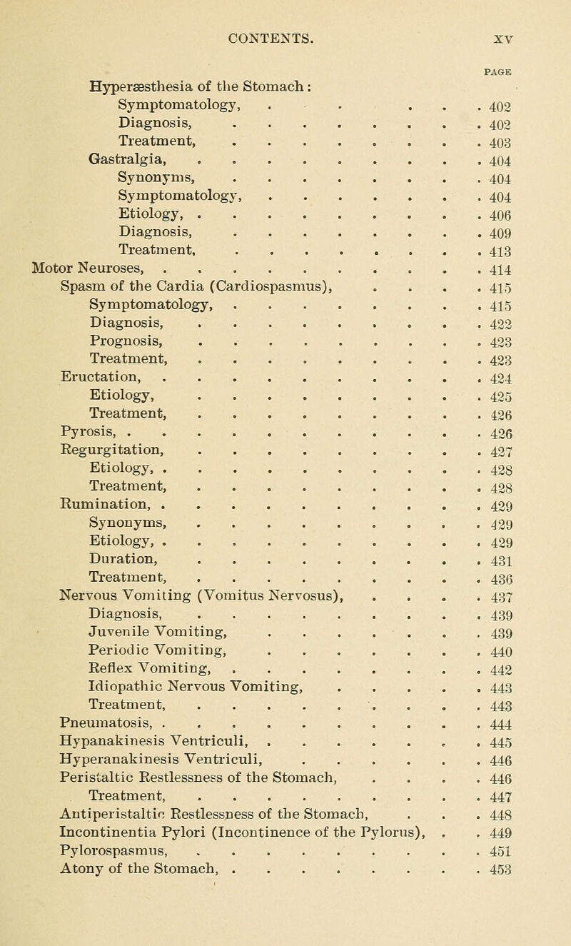 PA6K Hypersesthesia of the Stomach: Symptomatology, . . ... 402 Diagnosis, 402 Treatment, . . . . . . . . 403 Gastralgia 404 Synonyms, 404 Symptomatology, 404 Etiology, 406 Diagnosis, 409 Treatment, 413 Motor Neuroses, 414 Spasm of the Cardia (Cardiospasmus), .... 415 Symptomatology, 415 Diagnosis, 422 Prognosis, . 423 Treatment, 423 Eructation, 424 Etiology, 425 Treatment, 426 Pyrosis, 426 Eegurgitation, 427 Etiology, 428 Treatment, 428 Rumination, 429 Synonyms, 429 Etiology, 429 Duration, 43I Treatment, 436 Nervous Vomiting (Vomitus Nervosus), .... 437 Diagnosis, 439 Juvenile Vomiting, . . . . . . , 439 Periodic Vomiting, 440 Reflex Vomiting, 442 Idiopathic Nervous Vomiting, 443 Treatment, •. . . . 443 Pneumatosis, .......... 444 Hypanakinesis Ventriculi , . 445 Hyperanakinesis Venti'iculi, 446 Peristaltic Restlessness of the Stomach, .... 446 Treatment, 447 Antiperistaltic Restlessness of the Stomach, . . . 448 Incontinentia Pylori (Incontinence of the Pylorus), . . 449 Pylorospasmus, 451 Atony of the Stomach, 453