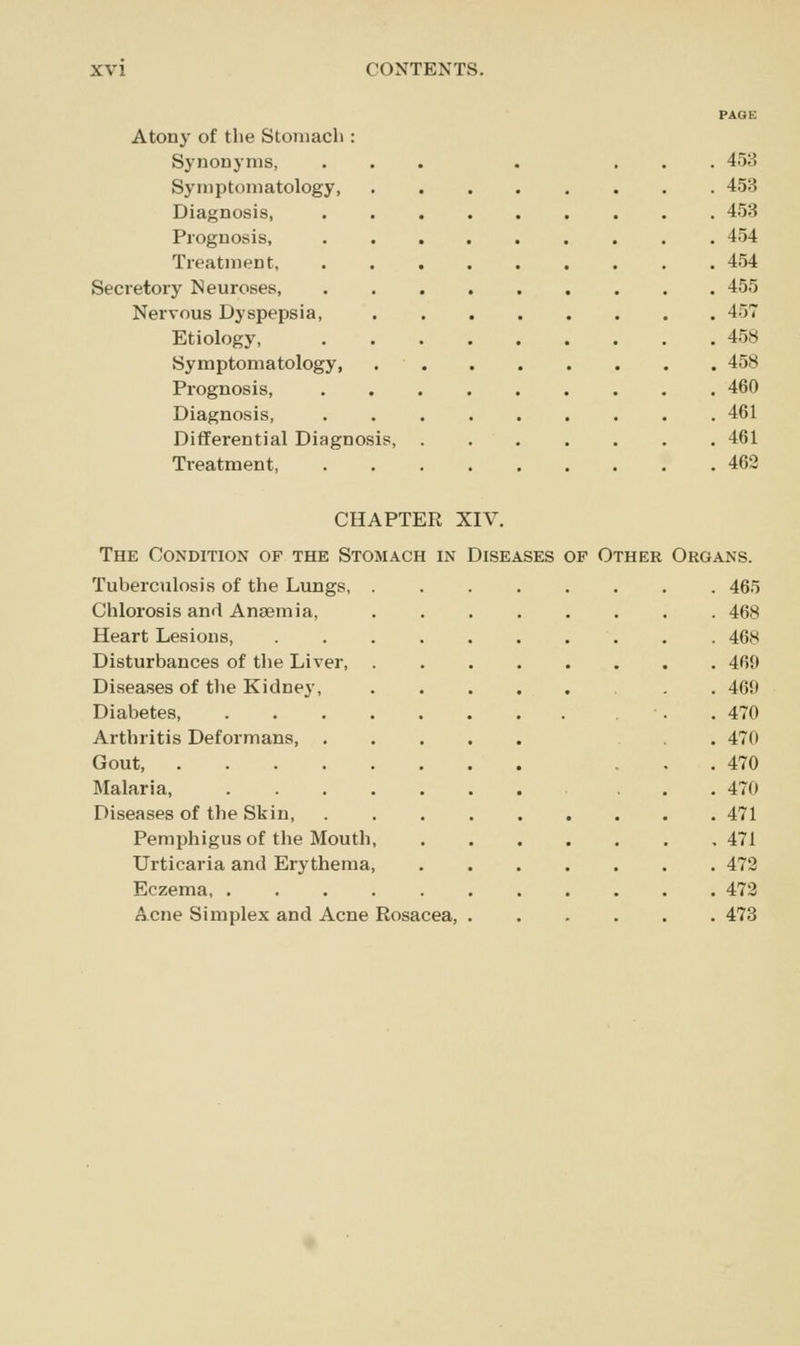 PAQE Atony of the Stomach : Synonyms, ... . ... 453 Symptomatology 453 Diagnosis, ......... 453 Prognosis, 454 Treatment 454 Secretory Neuroses, 455 Nervous Dyspepsia, 457 Etiology, 458 Symptomatology 458 Prognosis, 460 Diagnosis, 461 Differential Diagnosis 461 Treatment 462 CHAPTER XIV. The Condition of the Stomach in Diseases of Other Tuberculosis of the Lungs, Chlorosis and Anaemia, Heart Lesions, Disturbances of the Liver, Diseases of the Kidney, Diabetes, Arthritis Deformans, Gout, . Malaria, Diseases of the Skin, Pemphigus of the Mouth, Urticaria and Erythema, Eczema, . Acne Simplex and Acne Rosacea, OF Other Organs. . 465 . 468 . 468 . 469 . 469 . 470 . 470 . 470 . 470 . 471 . 471 . 472 . 472 . 473