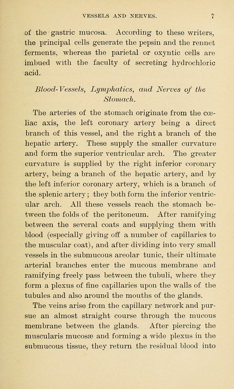 VESSELS AND NERVES. ? of the gastric mucosa. According to these writers, the principal cells generate the pepsin and the rennet ferments, whereas the parietal or oxyntic cells are imbued with the faculty of secreting hydrochloric acid. Blood-Vessels, Lymphatics, and Nerves of the Stomach. The arteries of the stomach originate from the coe- liac axis, the left coronary artery being a direct branch of this vessel, and the right a branch of the hepatic artery. These supply the smaller curvature and form the superior ventricular arch. The greater curvature is supplied by the right inferior coronary artery, being a branch of the hepatic artery, and by the left inferior coronary artery, which is a branch of the splenic artery; they both form the inferior ventric- ular arch. All these vessels reach the stomach be- tween the folds of the peritoneum. After ramifying between the several coats and supplying them with blood (especially giving off a number of capillaries to the muscular coat), and after dividing into very small vessels in the submucous areolar tunic, their ultimate arterial branches enter the mucous membrane and ramifying freely pass between the tubuli, where they form a plexus of fine capillaries upon the walls of the tubules and also around the mouths of the glands. The veins arise from the capillar}' network and pur- sue an almost straight course through the mucous membrane between the glands. After piercing the muscularis mucosae and forming a wide plexus in the submucous tissue, they return the residual blood into