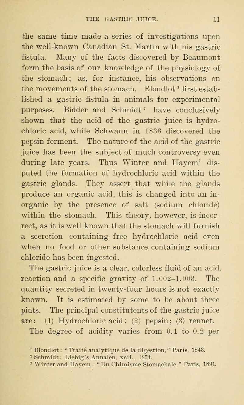 the same time made a series of investigations upon the well-known Canadian St. Martin with his gastric fistula. Many of the facts discovered by Beaumont form the basis of our knowledge of the physiology of the stomach; as. for instance, his observations on the movements of the stomach. Blondlot * first estab- lished a gastric fistula in animals for experimental purposes. Bidder and Schmidt ^ have conclusively shown that the acid of the gastric juice is hydro- chloric acid, while Schwann in 1836 discovered the pepsin ferment. The nature of the acid of the gastric juice has been the subject of much controversy even during late years. Thus Winter and Hayem' dis- puted the formation of hydrochloric acid within the gastric glands. They assert that while the glands produce an organic acid, this is changed into an in- organic by the presence of salt (sodium chloride) within the stomach. This theory, however, is incor- rect, as it is well known that the stomach will furnish a secretion containing free hydrochloric acid even when no food or other substance containing sodium chloride has been ingested. The gastric juice is a clear, colorless fluid of an acid. reaction and a specific gravity of 1.(j(j-2-1.(j0o. The quantity secreted in twenty-four hours is not exactly known. It is estimated by some to be about three pints. The principal constitutents of the gastric juice are: (1) Hydrochloric acid : {2') pepsin ; (3) rennet. The degree of acidity varies from 0.1 to 0.:2 per ^ Blondlot: •■ Traite aualvtique de la digestion,  Paris, 1843. 2 Schmidt: Liebig's Annalen. xcii.. 1854. ^ Winter and Havem : Du Chimisme Stomachale/ Paris, 1891.