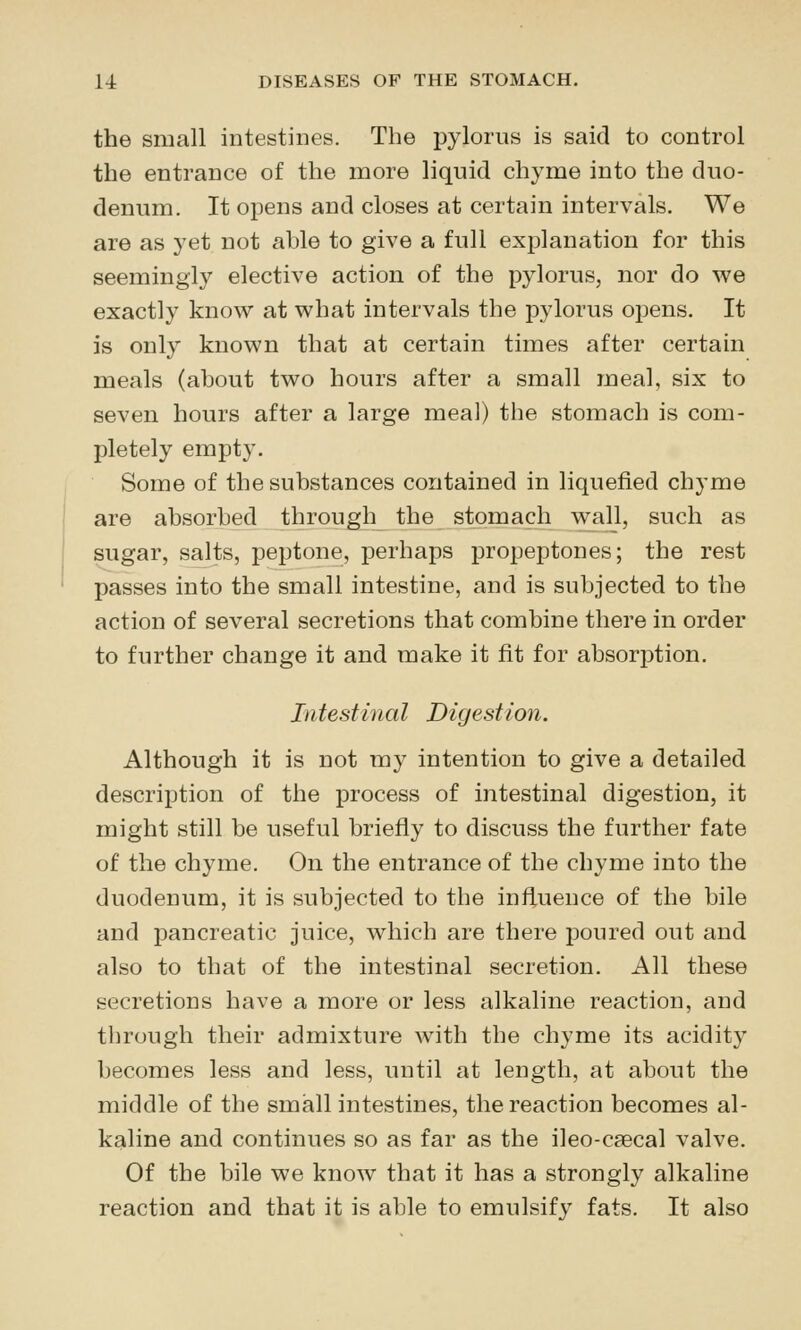 the small intestines. The pylorus is said to control the entrance of the more liquid chyme into the duo- denum. It opens and closes at certain intervals. We are as yet not able to give a full explanation for this seemingly elective action of the pylorus, nor do we exactly know at what intervals the pylorus opens. It is only known that at certain times after certain meals (about two hours after a small meal, six to seven hours after a large meal) the stomach is com- pletely empty. Some of the substances contained in liquefied chyme are absorbed through the stomach wall, such as sugar, salts, peptone, perhaps propeptones; the rest passes into the small intestine, and is subjected to the action of several secretions that combine there in order to further change it and make it fit for absorption. Intestinal Digestion. Although it is not my intention to give a detailed description of the process of intestinal digestion, it might still be useful briefly to discuss the further fate of the chyme. On the entrance of the chyme into the duodenum, it is subjected to the influence of the bile and pancreatic juice, which are there poured out and also to that of the intestinal secretion. All these secretions have a more or less alkaline reaction, and through their admixture with the chyme its acidity becomes less and less, until at length, at about the middle of the small intestines, the reaction becomes al- kaline and continues so as far as the ileo-csecal valve. Of the bile we know that it has a strongly alkaline reaction and that it is able to emulsify fats. It also