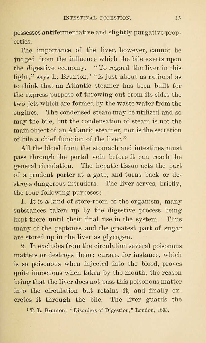 possesses antifermentative and slightly purgative prop-, erties. The importance of the liver, however, cannot be judged from the influence which the bile exerts upon the digestive economy.  To regard the liver in this light, says L. Brunton,' is just about as rational as to think that an Atlantic steamer has been built for the express purpose of throwing out from its sides the two jets which are formed by the waste water from the engines. The condensed steam may be utilized and so may the bile, but the condensation of steam is not the main object of an Atlantic steamer, nor is the secretion of bile a chief function of the liver. All the blood from the stomach and intestines must pass through the portal vein before it can reach the general circulation. The hepatic tissue acts the part of a prudent porter at a gate, and turns back or de- stroys dangerous intruders. The liver serves, briefly, the four following purposes: 1. It is a kind of store-room of the organism, many substances taken up by the digestive process being kept there until their final use in the system. Thus many of the peptones and the greatest part of sugar are stored up in the liver as glycogen. 2. It excludes from the circulation several poisonous matters or destroys them; curare, for instance, which is so poisonous when injected into the blood, proves quite innocuous when taken by the mouth, the reason being that the liver does not pass this poisonous matter into the circulation but retains it, and finally ex- cretes it through the bile. The liver guards the * T. L. Brunton :  Disorders of Digestion, London, 1893.