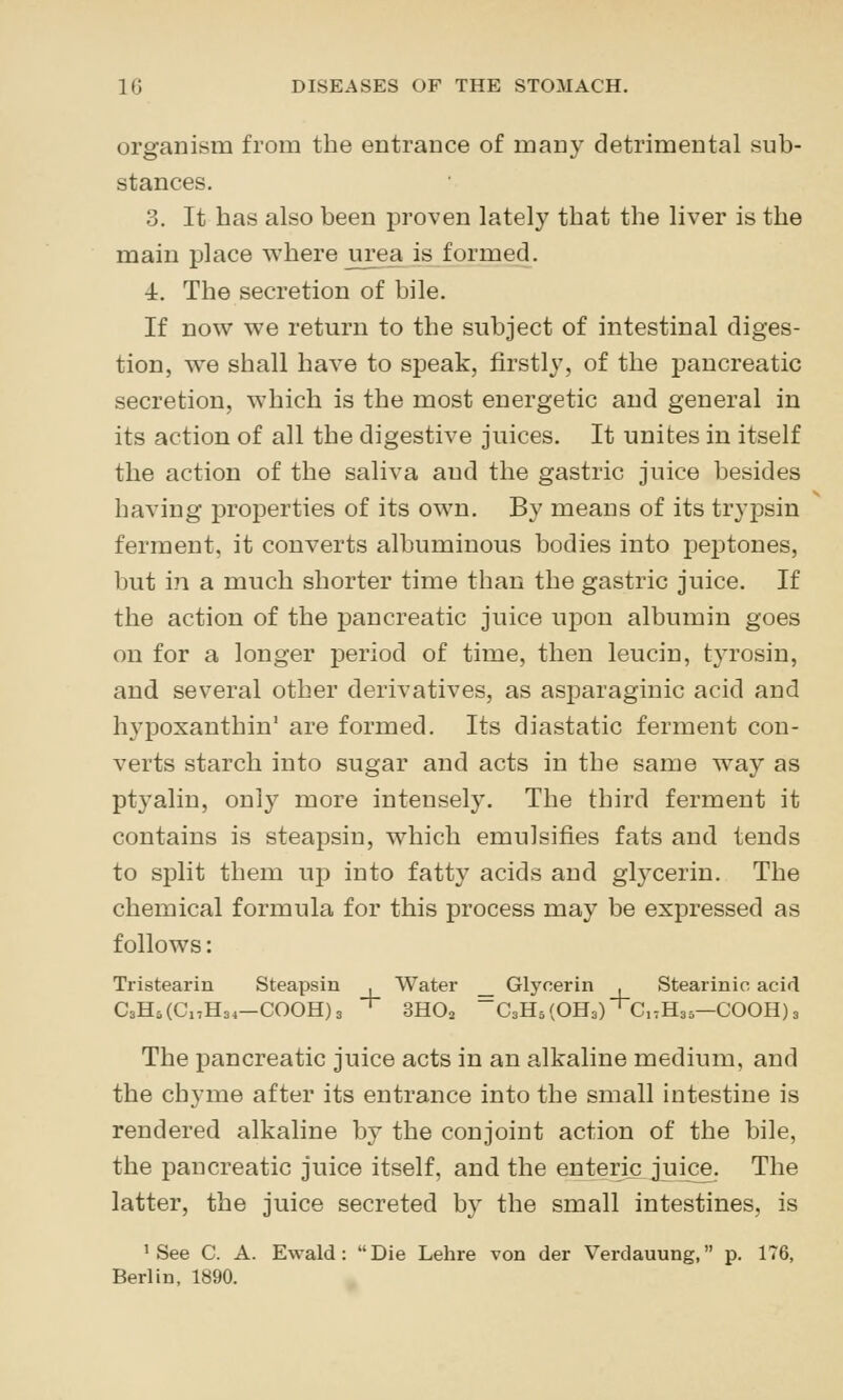 organism from the entrance of many detrimental sub- stances. 3. It has also been proven lately that the liver is the main place where urea is formed. 4. The secretion of bile. If now we return to the subject of intestinal diges- tion, w^e shall have to speak, firstly, of the pancreatic secretion, which is the most energetic and general in its action of all the digestive juices. It unites in itself the action of the saliva and the gastric juice besides having properties of its own. By means of its tryjDsin ferment, it converts albuminous bodies into peptones, but in a much shorter time than the gastric juice. If the action of the pancreatic juice upon albumin goes on for a longer period of time, then leucin, tyrosin, and several other derivatives, as asparaginic acid and hypoxanthin' are formed. Its diastatic ferment con- verts starch into sugar and acts in the same way as ptyalin, only more intensely. The third ferment it contains is steapsin, which emulsifies fats and tends to split them up into fatty acids and glycerin. The chemical formula for this process may be expressed as follows: Tristearin Steapsin _. Water _ Glycerin _. Stearinic acid , Water _ Glycerin , Stearinic * SHOa 'C3H5(OH3)^C,tH35—CO CsHsCCHsi—COOH)3 ' SHOa C3H5(OH3) ' C,tH35—COOH)^ The pancreatic juice acts in an alkaline medium, and the chyme after its entrance into the small intestine is rendered alkaline by the conjoint action of the bile, the pancreatic juice itself, and the enteric juice. The latter, the juice secreted by the small intestines, is 'See C. A. Ewald : Die Lebre von der Verdauung, p. 176, Berlin, 1890.