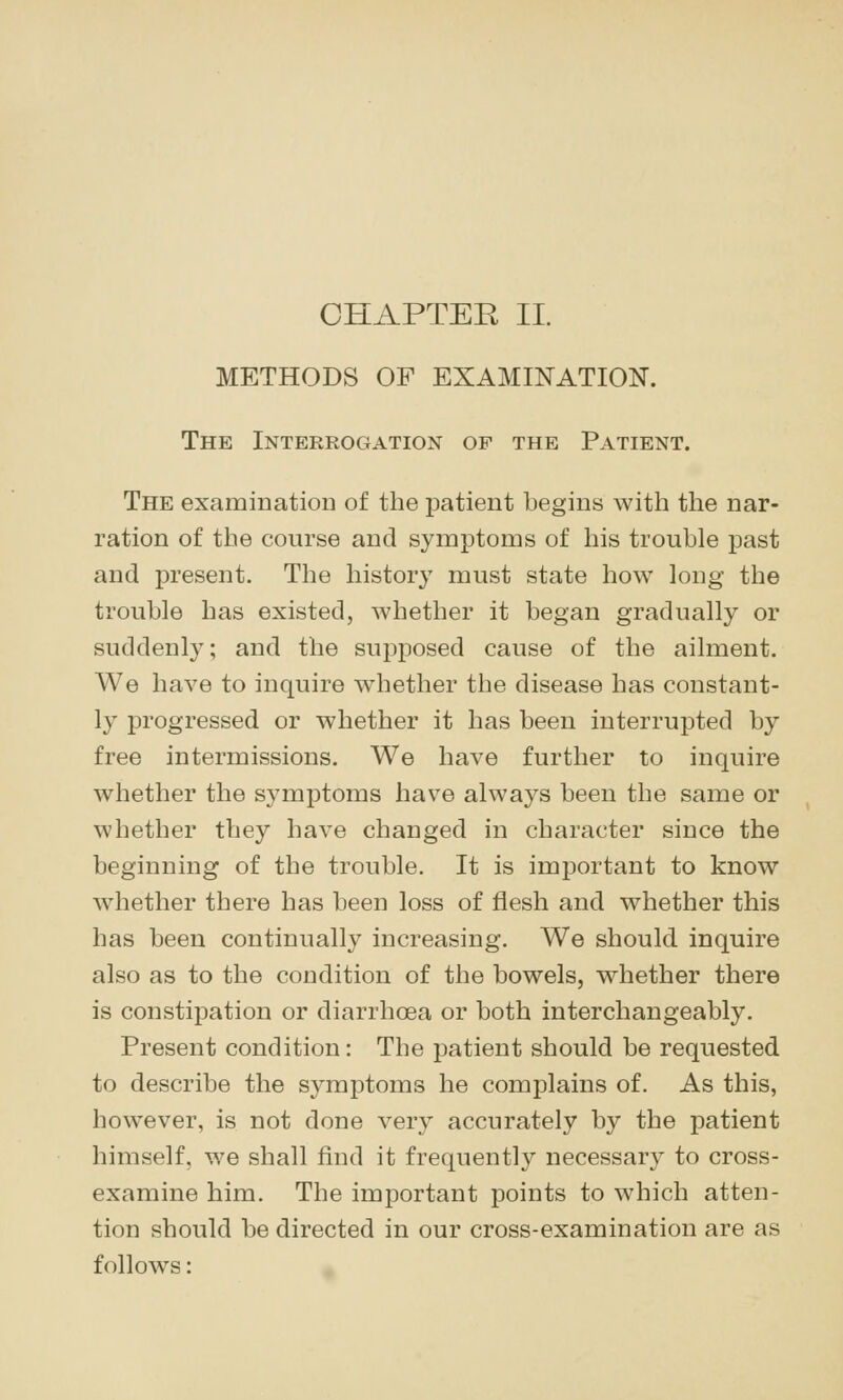METHODS OF EXAMINATION. The Interrogation of the Patient. The examination of the patient begins with the nar- ration of the course and symptoms of his trouble past and present. The history must state how long the trouble has existed, whether it began gradually or suddenly; and the supposed cause of the ailment. We have to inquire whether the disease has constant- ly progressed or whether it has been interrupted by free intermissions. We have further to inquire whether the symptoms have always been the same or whether they have changed in character since the beginning of the trouble. It is important to know whether there has been loss of flesh and whether this has been continually increasing. We should inquire also as to the condition of the bowels, whether there is constipation or diarrhoea or both interchangeably. Present condition: The patient should be requested to describe the symptoms he complains of. As this, however, is not done very accurately by the patient himself, we shall find it frequently necessar}^ to cross- examine him. The important points to which atten- tion should be directed in our cross-examination are as follows:
