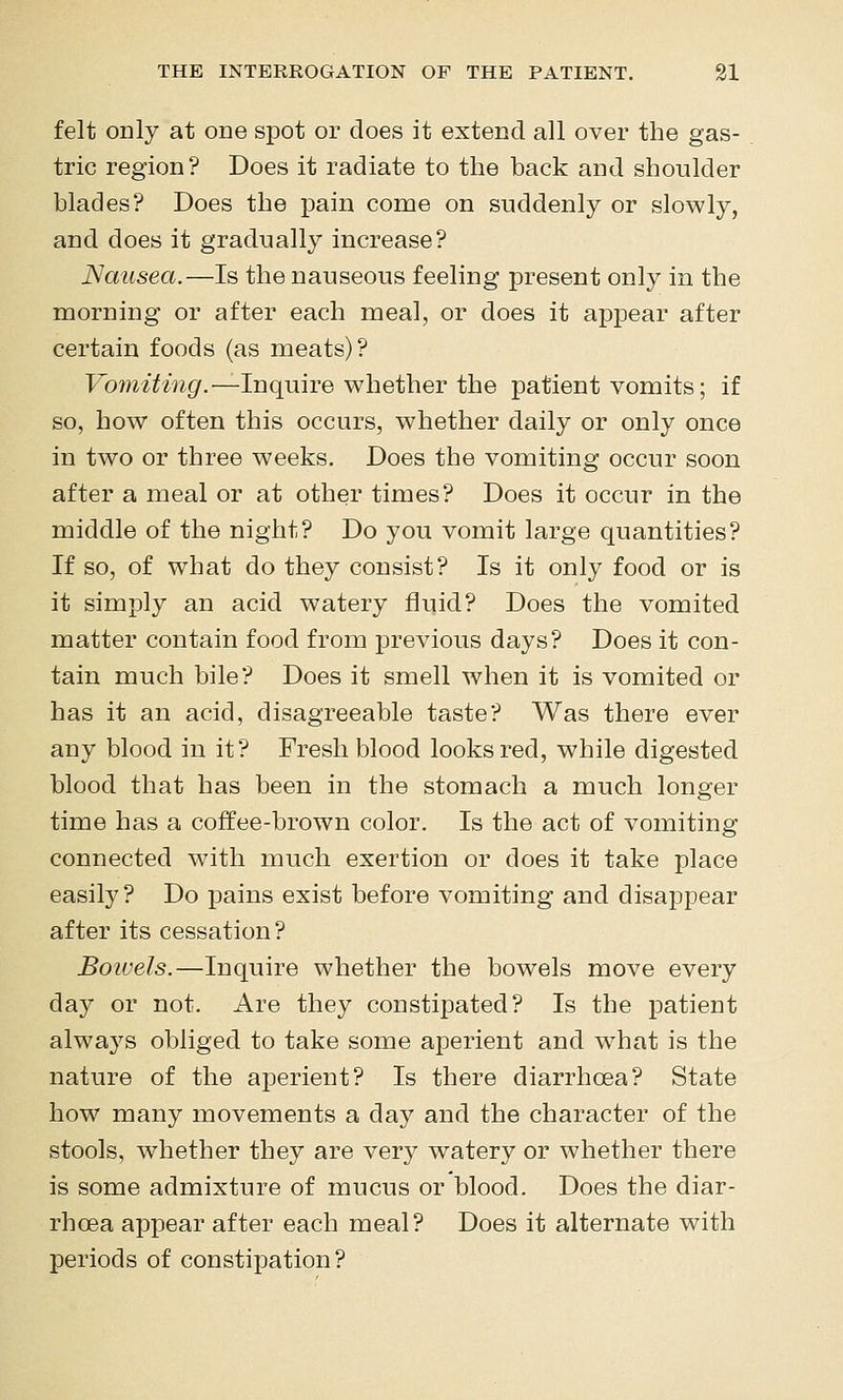 felt ODly at one spot or does it extend all over the gas- tric region? Does it radiate to the back and shoulder blades? Does the pain come on suddenly or slowly, and does it gradually increase? Nausea.—Is the nauseous feeling present only in the morning or after each meal, or does it appear after certain foods (as meats)? Fo7?^^7mgr.—Inquire whether the patient vomits; if so, how often this occurs, whether daily or only once in two or three weeks. Does the vomiting occur soon after a meal or at other times? Does it occur in the middle of the night? Do you vomit large quantities? If so, of what do they consist? Is it only food or is it simply an acid watery fluid? Does the vomited matter contain food from previous days? Does it con- tain much bile? Does it smell when it is vomited or has it an acid, disagreeable taste? Was there ever any blood in it? Fresh blood looks red, while digested blood that has been in the stomach a much longer time has a coffee-brown color. Is the act of vomiting connected with much exertion or does it take place easily? Do pains exist before vomiting and disajDpear after its cessation? Boiuels.—Inquire whether the bowels move every day or not. Are they constipated? Is the patient always obliged to take some aperient and what is the nature of the aperient? Is there diarrhoea? State how many movements a day and the character of the stools, whether they are very watery or whether there is some admixture of mucus or blood. Does the diar- rhoea appear after each meal? Does it alternate with periods of constipation?