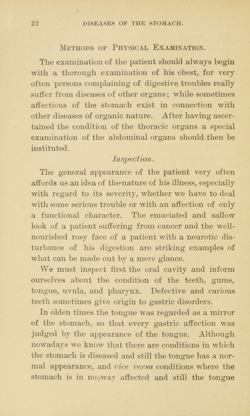 Methods of Physical Exai^iination. The examination of the patient should always begin with a thorough examination of his chest, for very often persons complaining of digestive troubles really suffer from diseases of other organs; while sometimes affections of the stomach exist in connection with other diseases of organic nature. After having ascer- tained the condition of the thoracic organs a special examination of the abdominal organs should then be instituted. Inspection. The general appearance of the patient very often affords us an idea of the-nature of his illness, especially with regard to its severity, whether we have to deal with some serious trouble or with an affection of only a functional character. The emaciated and sallow look of a patient suffering from cancer and the well- nourished rosy face of a patient with a neurotic dis- turbance of his digestion are striking examples of what can be made out by a mere glance. We must inspect first the oral cavity and inform ourselves about the condition of the teeth, gums, tongue, uvula, and pharynx. Defective and carious teeth sometimes give origin to gastric disorders. In olden times the tongue was regarded as a mirror of the stomach, so that every gastric affection was judged by the aj)pearance of the tongue. Although nowadays we know that there are conditions in which the stomach is diseased and still the tongue has a nor- mal appearance, and vice versa conditions where the stomach is in no way affected and still the tongue