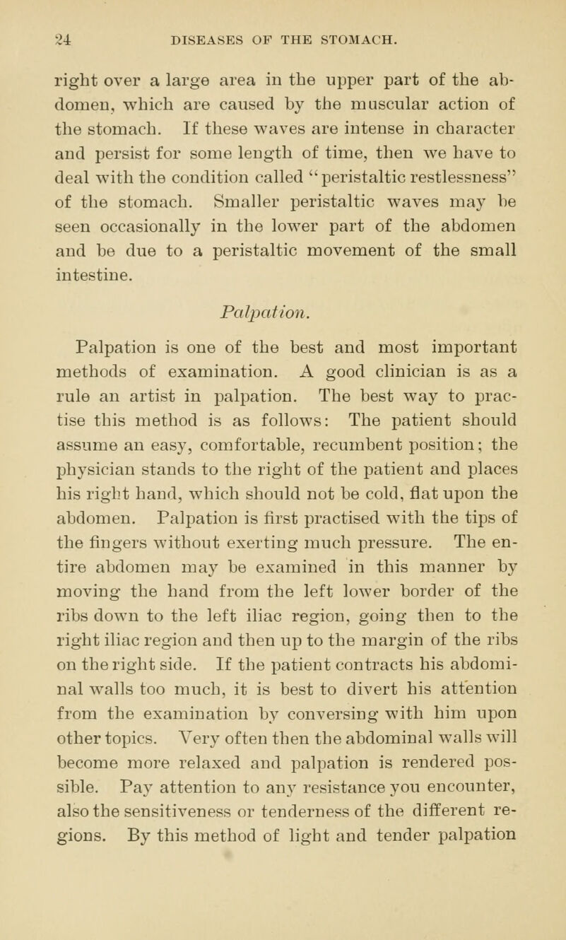 right over a large area in the upper part of the ab- domen, which are caused by the muscular action of the stomach. If these waves are intense in character and persist for some length of time, then we have to deal with the condition called peristaltic restlessness of the stomach. Smaller peristaltic waves may be seen occasionally in the lower part of the abdomen and be due to a peristaltic movement of the small intestine. Palpation. Palpation is one of the best and most important methods of examination. A good clinician is as a rule an artist in palpation. The best way to prac- tise this method is as follows: The patient should assume an easy, comfortable, recumbent position; the physician stands to the right of the patient and places his right hand, which should not be cold, flat upon the abdomen. Palpation is first practised with the tips of the fingers without exerting much pressure. The en- tire abdomen may be examined in this manner by moving the hand from the left lower border of the ribs down to the left iliac region, going then to the right iliac region and then up to the margin of the ribs on the right side. If the patient contracts his abdomi- nal walls too much, it is best to divert his attention from the examination by conversing with him upon other topics. Very often then the abdominal walls will become more relaxed and palpation is rendered pos- sible. Pay attention to any resistance you encounter, also the sensitiveness or tenderness of the different re- gions. By this method of light and tender palpation