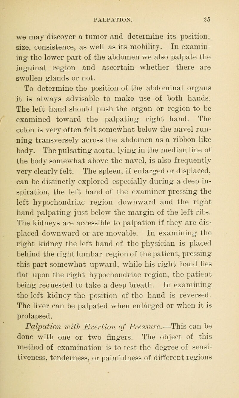 we may discover a tumor and determiDe its positioc, size, consistence, as well as its mobility. In examin- ing the lower part of the abdomen we also palpate the inguinal region and ascertain whether there are swollen glands or not. To determine the position of the abdominal organs it is always advisable to make use of both hands. The left hand should push the organ or region to be examined toward the jDalpating right hand. The colon is very often felt somewhat below the navel run- ning transversely across the abdomen as a ribbon-like body. The pulsating aorta, lying in the median line of the body somewhat above the navel, is also frequently very clearly felt. The spleen, if enlarged or displaced, can be distinctly explored especially during a deep in- spiration, the left hand of the examiner pressing the left hypochondriac region downward and the right hand palpating just below the margin of the left ribs. The kidneys are accessible to palpation if they are dis- placed downward or are movable. In examining the right kidney the left hand of the physician is placed behind the right lumbar region of the patient, pressing this part somewhat upward, while his right hand lies flat upon the right hypochondriac region, the patient being requested to take a deep breath. In examining the left kidney the position of the hand is reversed. The liver can be palpated when enlarged or when it is prolapsed. Palpation luith Exertion of Pressure.—^This can be done with one or two fingers. The object of this method of examination is to test the degree of sensi- tiveness, tenderness, or pain fulness of different regions