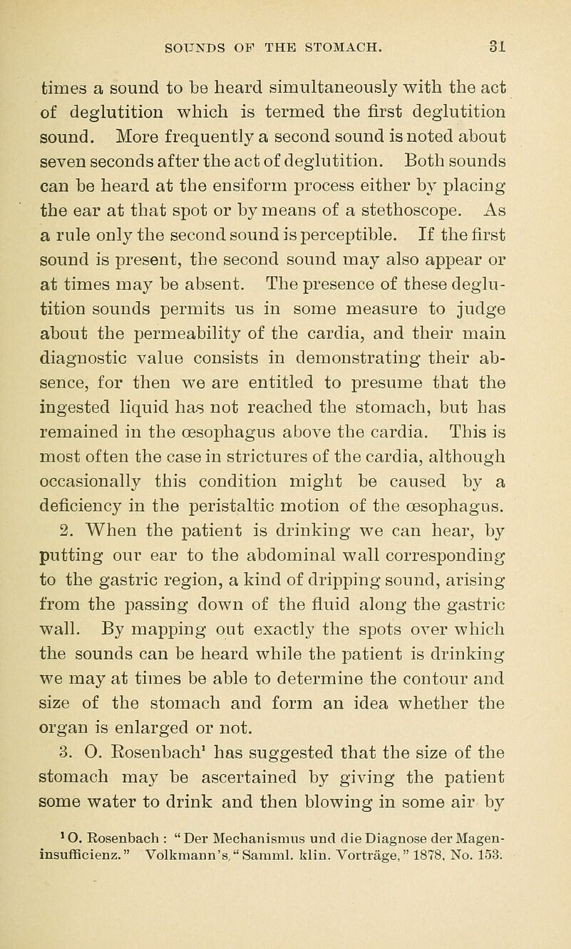 times a sound to be heard simultaneously with the act of deglutition which is termed the first deglutition sound. More frequently a second sound is noted about seven seconds after the act of deglutition. Both sounds can be heard at the ensiform process either by placing the ear at that spot or by means of a stethoscope. As a rule only the second sound is perceptible. If the first sound is present, the second sound may also appear or at times may be absent. The presence of these deglu- tition sounds permits us in some measure to judge about the permeability of the cardia, and their main diagnostic value consists in demonstrating their ab- sence, for then we are entitled to presume that the ingested liquid has not reached the stomach, but has remained in the oesophagus above the cardia. This is most often the case in strictures of the cardia, although occasionally this condition might be caused by a deficiency in the peristaltic motion of the oesophagus. 2. When the patient is drinking we can hear, by putting our ear to the abdominal wall corresponding to the gastric region, a kind of dripping sound, arising from the passing down of the fluid along the gastric wall. By mapping out exactly the spots over which the sounds can be heard while the patient is drinking we may at times be able to determine the contour and size of the stomach and form an idea whether the organ is enlarged or not. 3. O. Eosenbach' has suggested that the size of the stomach may be ascertained by giving the patient some water to drink and then blowing in some air by ' O. Rosenbach : Der Mechanismiis und die Diagnose der Magen- insufiScienz. Volkmann's,SammL klin. Vortrage, 1878, No. 153.