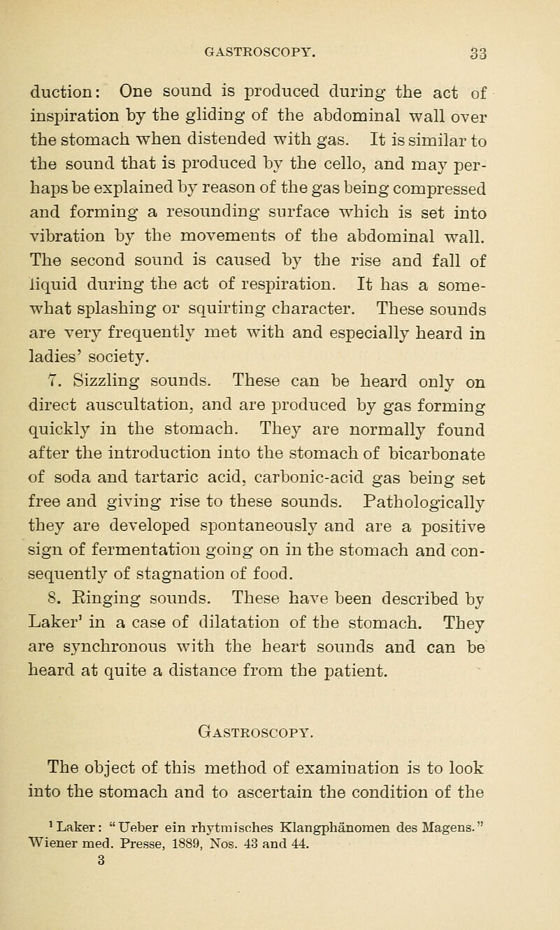 duction: One sound is produced during the act of inspiration by the gliding of the abdominal wall over the stomach when distended with gas. It is similar to the sound that is produced by the cello, and may per- haps be explained by reason of the gas being compressed and forming a resounding surface which is set into vibration by the movements of the abdominal wall. The second sound is caused by the rise and fall of liquid during the act of respiration. It has a some- what si)lashing or squirting character. These sounds are very frequently met with and especially heard in ladies' society. 7. Sizzling sounds. These can be heard only on direct auscultation, and are produced by gas forming quickly in the stomach. They are normally found after the introduction into the stomach of bicarbonate of soda and tartaric acid, carbonic-acid gas being set free and giving rise to these sounds. Pathologically they are developed spontaneously and are a positive sign of fermentation going on in the stomach and con- sequently of stagnation of food. 8. Einging sounds. These have been described by Laker' in a case of dilatation of the stomach. They are synchronous with the heart sounds and can be heard at quite a distance from the patient. Gastroscopy. The object of this method of examination is to look into the stomach and to ascertain the condition of the 'Laker: Ueber ein rhytmisches Klangphanomen desMagens. Wiener med. Presse, 1889, Nos. 43 and 44. 3