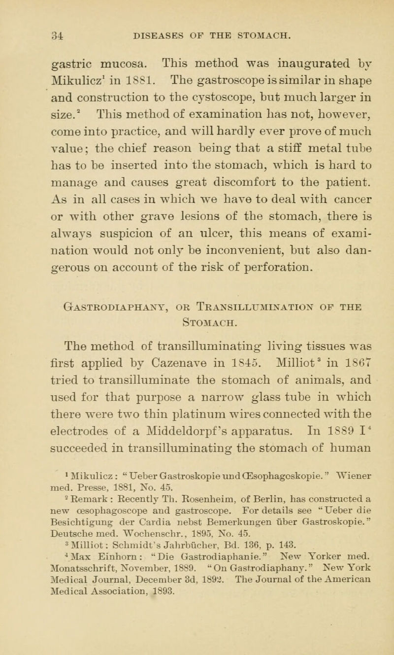 gastric mucosa. This method was inaugurated hy Mikulicz' in 1881. The gastroscope is similar in shape and construction to the cystoscope, but much larger iu size. This method of examination has not, however, come into practice, and will hardly ever prove of much value; the chief reason being that a stiff metal tube has to be inserted into the stomach, which is hard to manage and causes great discomfort to the patient. As in all cases in which we have to deal with cancer or with other grave lesions of the stomach, there is always suspicion of an ulcer, this means of exami- nation would not only be inconvenient, but also dan- gerous on account of the risk of perforation. Gastrodiaphaxy, or Traxsillumixatiox of the Stomach. The method of transilluminating living tissues was first applied by Cazenave in 1S15. Milliot* in 1867 tried to transilluminate the stomach of animals, and used for that purpose a narrow glass tube in which there were two thin platinum wires connected with the electrodes of a Middeldorpf's apparatus. In 1889 I' succeeded in transilluminating the stomach of human • Mikulicz :  Ueber Gastroskopie und CEsophagoskopie. ' Wiener med. Presse, 1881, No. 45. 2 Remark : Recently Th. Rosenheim, of Berlin, has constructed a new oesophagoscope and gastroscope. For details see Ueber die Besichtigung der Cardia nebst Beraerkungen tiber Gastroskopie. Deutsche med. Wochenschr., 1895. No. 45. ^Milliot: Schmidt's Jahrbucher, Bd. 136, p. 143. ••Max Einhorn: Die Gastrodiaphanie. New Yorker med. Monatsschrift, November, 1889. Ou Gastrodiaphany. New York Medical Journal, December 8d, lS9'i. The Journal of the American Medical Association, 1893.