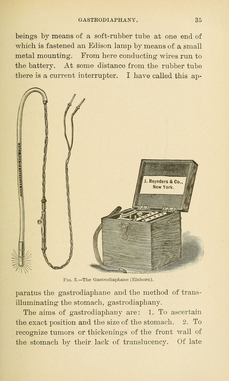 beings by means of a soft-rubber tube at one end of which is fastened an Edison lamp by means of a small metal mounting. From here conducting wires run to the battery. At some distance from the rubber tube there is a current interrupter. I have called this ap- FiG. 5.—^The Gastrodiaphane CEinhorn). paratus the gastrodiaphane and the method of trans- illuminating the stomach, gastrodiaphany. The aims of gastrodiaphany are: 1. To ascertain the exact position and the size of the stomach. 2. To recognize tumors or thickenings of the front wall of the stomach by their lack of translucency. Of late