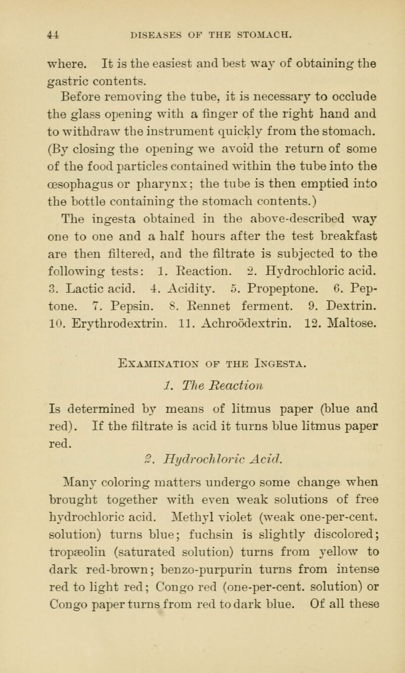 where. It is the easiest and best way of obtaining the gastric contents. Before removing the tube, it is necessary to occlude the glass opening with a finger of the right hand and to withdraw the instrument quickly from the stomach. (By closing the opening we avoid the return of some of the food particles contained within the tube into the oesophagus or pharynx; the tube is then emptied into the bottle containing the stomach contents.) The ingesta obtained in the above-described way one to one and a half hours after the test breakfast are then filtered, and the filtrate is subjected to the following tests: 1. Reaction. 2. Hydrochloric acid. 3. Lactic acid. 4. Acidity. 5. Propeptone. 6. Pep- tone. 7. Pepsin. S. Eennet ferment. 9. Dextrin. 10. Erythrodextrin. 11. Achroodextrin. 12. Maltose. Examination of the Ingesta. 1. The Reaction Is determined by means of litmus paper (blue and red). If the filtrate is acid it turns blue litmus paper red. 2. Hydroch loric Acid. Many coloring matters undergo some change when brought together with even weak solutions of free hydrochloric acid. Methyl violet (weak one-per-cent. solution) turns blue; fuchsin is slightly discolored; tropseolin (saturated solution) turns from yellow to dark red-brown; benzo-purpurin turns from intense red to light red; Congo red (one-per-cent. solution) or Congo pajDcr turns from red to dark blue. Of all these