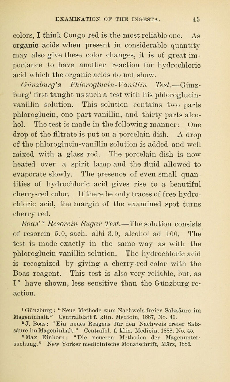 colors, I think Congo red is the most reliable one. As organic acids when present in considerable quantity may also give these color changes, it is of great im- portance to have another reaction for hydrochloric acid which the organic acids do not show. Gilnzburg^s Phloroglucin-Vanillin Test.—Giinz- burg' first taught us such a test with his phloroglucin- vanillin solution. This solution contains two parts phloroglucin, one part vanillin, and thirty parts alco- hol. The test is made in the following manner: One drop of the filtrate is put on a porcelain dish. A drop of the phloroglucin-vanillin solution is added and well mixed with a glass rod. The porcelain dish is now heated over a spirit lamp and the fluid allowed to evaporate slowly. The presence of even small quan- tities of hydrochloric acid gives rise to a beautiful cherry-red color. If there be only traces of free hydro- chloric acid, the margin of the examined spot turns cherry red. Boas'' Besorcin Sugar Test.—The solution consists of resorcin 5.0, sach. albi 3.0, alcohol ad 100. The test is made exactly in the same way as with the phloroglucin-vanillin solution. The hydrochloric acid is recognized by giving a cherry-red color with the Boas reagent. This test is also very reliable, but, as I* have shown, less sensitive than the Giinzburg re- action. ' Giinzburg:  Neue Methode zum Nachweis freier Salzsaure im Mageninhalt. Centralblatt f. klin. Medicin, 1887, No. 40. 2 J. Boas :  Ein neues Reagens fiir den Nachweis freier Salz- saure im Mageninhalt. Centralbl. f. klin. Medicin, 1888, No. 45. ^Max Einhorn: Die neueren Methoden der Magenunter- suchung.-' New Yorker medicinische Monatschrift, Marz, 1889.