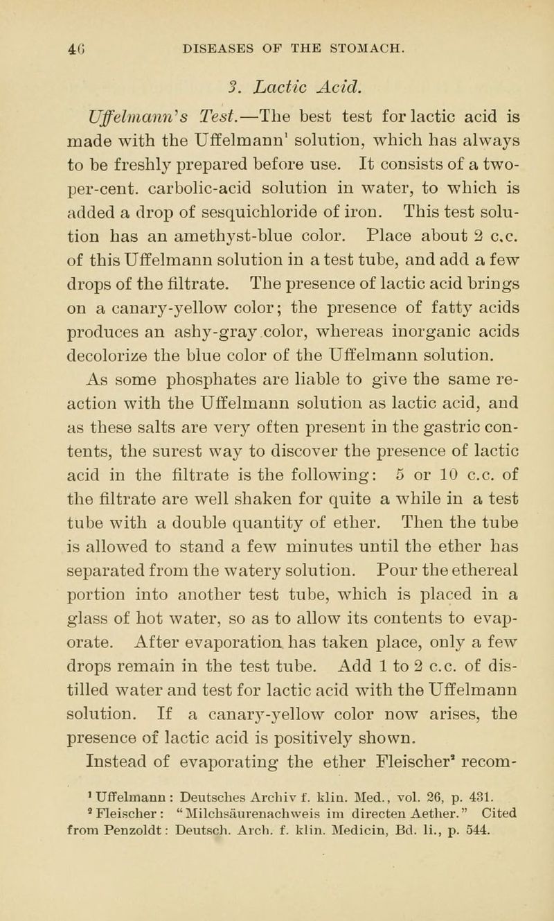 3. Lactic Acid. Uffelmann^s Test.—The best test for lactic acid is made with the Uffelmann' solution, which has always to be freshly prepared before use. It consists of a two- per-cent. carbolic-acid solution in water, to which is added a drop of sesquichloride of iron. This test solu- tion has an amethyst-blue color. Place about 2 c.c. of this Uffelmann solution in a test tube, and add a few drops of the filtrate. The presence of lactic acid brings on a canary-yellow color; the presence of fatty acids produces an ashy-gray color, whereas inorganic acids decolorize the blue color of the Uffelmann solution. As some phosphates are liable to give the same re- action with the Uffelmann solution as lactic acid, and as these salts are very often present in the gastric con- tents, the surest way to discover the presence of lactic acid in the filtrate is the following: 5 or 10 c.c. of the filtrate are well shaken for quite a while in a test tube with a double quantity of ether. Then the tube is allowed to stand a few minutes until the ether has separated from the watery solution. Pour the ethereal portion into another test tube, which is placed in a glass of hot water, so as to allow its contents to evajD- orate. After evaporation has taken place, only a few drops remain in the test tube. Add 1 to 2 c.c. of dis- tilled water and test for lactic acid with the Uffelmann solution. If a canary-3''ellow color now arises, the presence of lactic acid is positively shown. Instead of evaporating the ether Fleischer' recom- ' Uffelmann : Deutsches Archiv f. klin. Med., toI. 26, p. 481. 'Fleischer: Milchsaurenachweis ini directen Aether. Cited from Penzoldt: Deutsch. Arch. f. klin. Medicin, Bd. li., p. 544.