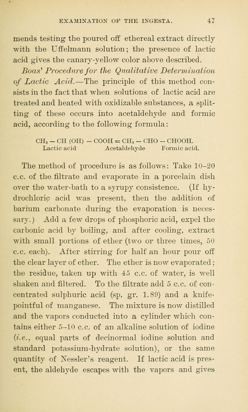 mends testing the poured off ethereal extract directly with the Uffelmann solution; the presence of lactic acid gives the canary-yellow color above described. Boas^ Procediu^e for the Qualitative Determination of Lactic Acid.—The principle of this method con- sists in the fact that when solutions of lactic acid are treated and heated with oxidizable substances, a split- ting of these occurs into acetaldehyde and formic acid, according to the following formula: CH3 - CH (OH) - COOH = CH3 - CHO - CHOOH. Lactic acid Acetaldehyde Formic acid. The method of procedure is as follows: Take 10-20 c.c. of the filtrate and evaporate in a porcelain dish over the water-bath to a syrupy consistence. (If hy- drochloric acid was present, then the addition of barium carbonate during the evaporation is neces- sary.) Add a few drops of phosphoric acid, expel the carbonic acid by boiling, and after cooling, extract with small portions of ether (two or three times, 50 c.c. each). After stirring for half an hour pour off the clear layer of ether. The ether is now evaporated; the residue, taken up witb ■±5 c.c. of water, is well shaken and filtered. To the filtrate add 5 c.c. of con- centrated sulfihuric acid (sp. gr. 1.89) and a knife- pointful of manganese. The mixture is now distilled and the vapors conducted into a cylinder which con- tains either o-lO c.c. of an alkaline solution of iodine {i.e., equal parts of decinormal iodine solution and standard potassium-hydrate solution), or the same quantity of Xessler's reagent. If lactic acid is pres- ent, the aldehyde escapes with the vapors and gives