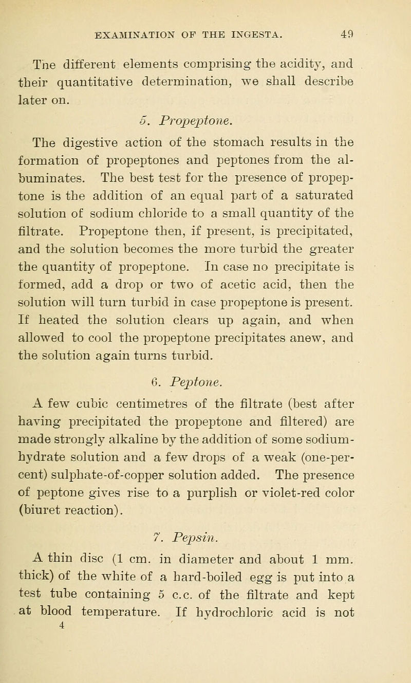 Tne different elements comprising the acidity, and their quantitative determination, we shall describe later on. 5. Propeptone. The digestive action of the stomach results in the formation of propeptones and peptones from the al- buminates. The best test for the presence of propep- tone is the addition of an equal part of a saturated solution of sodium chloride to a small quantity of the filtrate. Propeptone then, if present, is precipitated, and the solution becomes the more turbid the greater the quantity of propeptone. In case no precipitate is formed, add a drojD or two of acetic acid, then the solution will turn turbid in case propeptone is present. If heated the solution clears up again, and when allowed to cool the projDeptone precipitates anew, and the solution again turns turbid. 6. Peptone. A few cubic centimetres of the filtrate (best after having precipitated the propeptone and filtered) are made strongly alkaline by the addition of some sodium- hydrate solution and a few drops of a weak (one-per- cent) sulphate-of-copper solution added. The presence of peptone gives rise to a purplish or violet-red color (biuret reaction). 7. Pepsin. A thin disc (1 cm. in diameter and about 1 mm. thick) of the white of a hard-boiled egg is put into a test tube containing 5 c.c. of the filtrate and kept at blood temperature. If hydrochloric acid is not