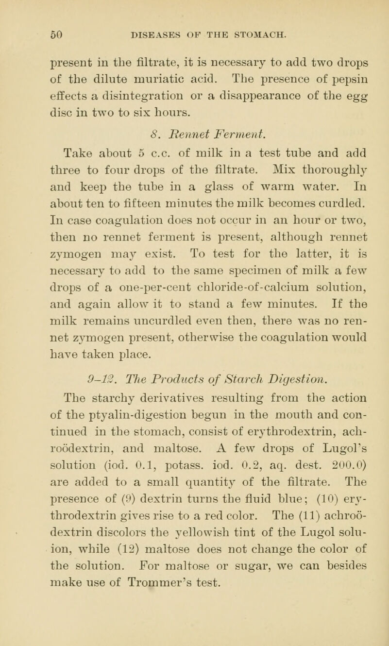 jDresent in the filtrate, it is necessary to add two drops of the dilute muriatic acid. The presence of pepsin effects a disintegration or a disappearance of the egg disc in two to six hours. S. Bennet Ferment. Take about 5 c.c. of milk in a test tube and add three to four drops of the filtrate. Mix thoroughly and keep the tube in a glass of warm water. In about ten to fifteen minutes the milk becomes curdled. In case coagulation does not occur in an hour or two, then no rennet ferment is present, although rennet zymogen may exist. To test for the latter, it is necessary to add to the same specimen of milk a few drops of a oue-per-cent chloride-of-calcium solution, and again allow it to stand a few minutes. If the milk remains uncurdled even then, there was no ren- net zymogen present, otherwise the coagulation would have taken place. 9-12. Tlw Products of Starch Digestion. The starchy derivatives resulting from the action of the ptyalin-digestion begun in the mouth and con- tinued in the stomach, consist of erythrodextrin, ach- roodextrin, and maltose. A few drops of Lugol's solution (iod. 0.1, potass, iod. 0.2, aq. dest. 200.0) are added to a small quantit}^ of the filtrate. The presence of (9) dextrin turns the fluid blue; (10) ery- throdextrin gives rise to a red color. The (11) achroo- dextrin discolors the yellowish tint of the Lugol solu- ion, while (12) maltose does not change the color of the solution. For maltose or sugar, we can besides make use of Trommer's test.