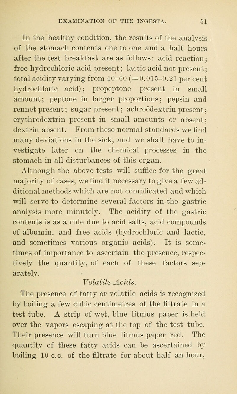 In the healthy condition, the results of the analysis of the stomach contents one to one and a half hours after the test breakfast are as follows: acid reaction; free hydrochloric acid present; lactic acid not present; total acidity varying from 40-60 (=0.015-0.21 per cent hydrochloric acid); propeptone present in small amount; peptone in larger proportions; pepsin and rennet present; sugar present; achroodextrin present; erythrodextrin present in small amounts or absent; dextrin absent. From these normal standards we find many deviations in the sick, and we shall have to in- vestigate later on the chemical processes in the stomach in all disturbances of this organ. Although the above tests will suffice for the great majority of cases, we find it necessary to give a few ad- ditional methods which are not complicated and which will serve to determine several factors in the gastric analysis more minutely. The acidity of the gastric contents is as a rule due to acid salts, acid compounds of albumin, and free acids (hydrochloric and lactic, and sometimes various organic acids). It is some- times of importance to ascertain the presence, respec- tively the quantity, of each of these factors sep- arately. Volatile Acids. The presence of fatty or volatile acids is recognized by boiling a few cubic centimetres of the filtrate in a test tube. A strip of wet, blue litmus paper is held over the vapors escaping at the top of the test tube. Their presence will turn blue litmus paper red. The quantity of these fatty acids can be ascertained by boiling 10 CO. of the filtrate for about half an hour,