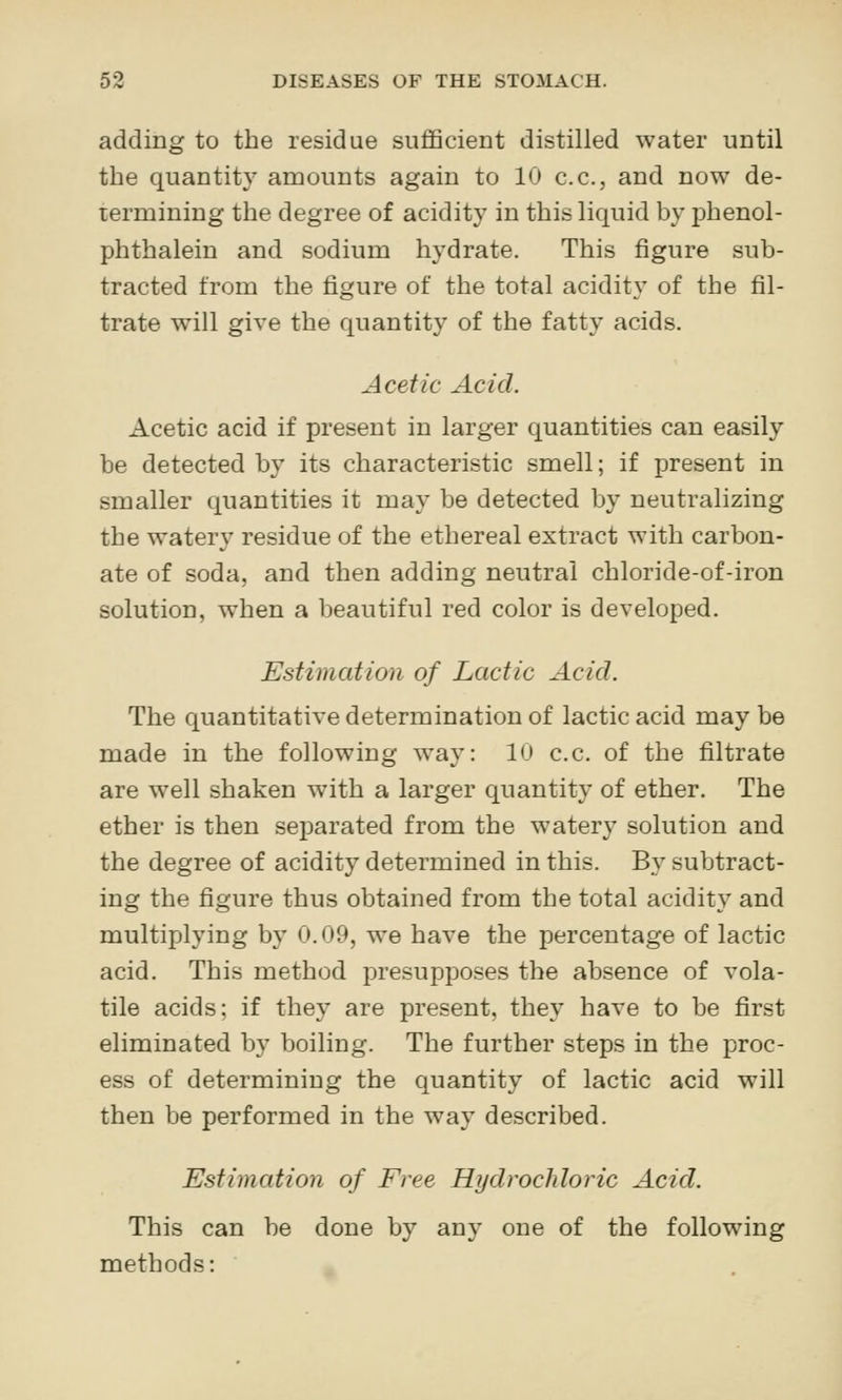 adding to the residue sufficient distilled water until the quantity araounts again to 10 c.c, and now de- termining the degree of acidity in this liquid by phenol- phthalein and sodium hydrate. This figure sub- tracted from the figure of the total acidity of the fil- trate will give the quantity of the fatty acids. Acetic Acid. Acetic acid if present in larger quantities can easily be detected by its characteristic smell; if present in smaller quantities it may be detected by neutralizing the watery residue of the ethereal extract with carbon- ate of soda, and then adding neutral chloride-of-iron solution, when a beautiful red color is developed. Estimation of Lactic Acid. The quantitative determination of lactic acid may be made in the following way: 10 c.c. of the filtrate are well shaken with a larger quantity of ether. The ether is then separated from the watery solution and the degree of acidity determined in this. By subtract- ing the figure thus obtained from the total acidity and multiplying by 0.09, we have the percentage of lactic acid. This method presupposes the absence of vola- tile acids: if they are present, they have to be first eliminated by boiling. The further steps in the proc- ess of determining the quantity of lactic acid will then be performed in the way described. Estimation of Free Hydrochloric Acid. This can be done by any one of the following methods: