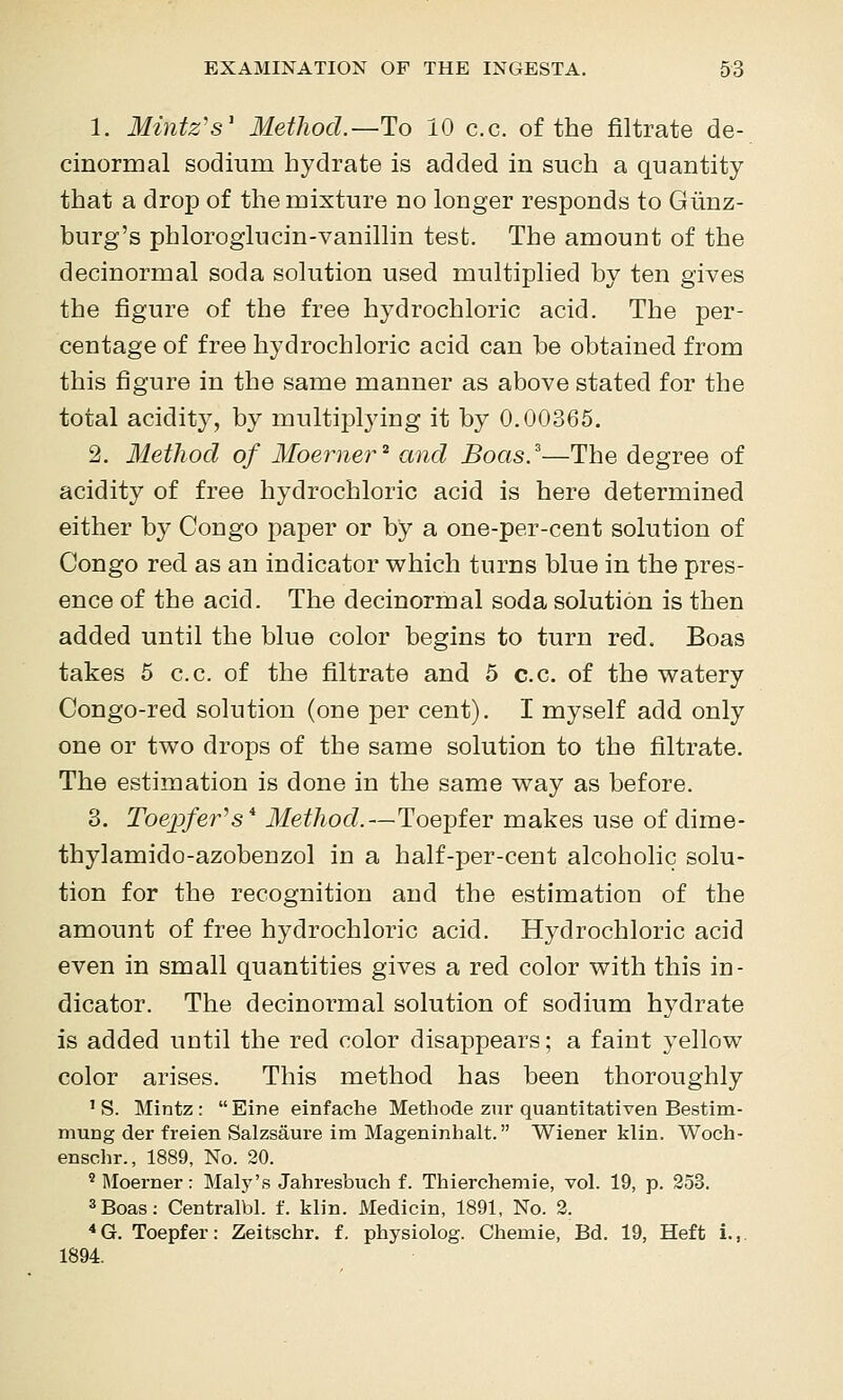 1. Mintz's' Method.—Ho 10 c.c. of the filtrate de- cinormal sodium hydrate is added in such a quantity that a drop of the mixture no longer responds to Giinz- burg's phloroglucin-vanillin test. The amount of the decinormal soda solution used multiplied by ten gives the figure of the free hydrochloric acid. The per- centage of free hydrochloric acid can be obtained from this figure in the same manner as above stated for the total acidity, by multi^Dlying it by 0.00365. 2. Method of Moerner^ and Boas.^—The degree of acidity of free hydrochloric acid is here determined either by Congo paper or by a one-per-cent solution of Congo red as an indicator v^hich turns blue in the pres- ence of the acid. The decinormal soda solution is then added until the blue color begins to turn red. Boas takes 5 c.c. of the filtrate and 5 c.c. of the watery Congo-red solution (one per cent). I myself add only one or two drops of the same solution to the filtrate. The estimation is done in the same way as before. 3. Toejpfer^s* Method.—Toepfer makes use of dime- thylamido-azobenzol in a half-per-cent alcoholic solu- tion for the recognition and the estimation of the amount of free hydrochloric acid. Hydrochloric acid even in small quantities gives a red color with this in- dicator. The decinormal solution of sodium hydrate is added until the red color disappears; a faint yellow color arises. This method has been thoroughly ' S. Mintz : Eine einfache Methode zur quantitativen Bestim- murig der freien Salzsaure im Mageninhalt. Wiener klin. Woch- enschr., 1889, No. 20. ' Moerner: Maly's Jahresbuch f. Thierchemie, vol. 19, p. 253. 3Boas: Ceotralbl. f. klin. Medicin, 1891, No. 2. ■* G. Toepfer: Zeitschr. f. physiolog. Chemie, Bd. 19, Heft i.,. 1894.