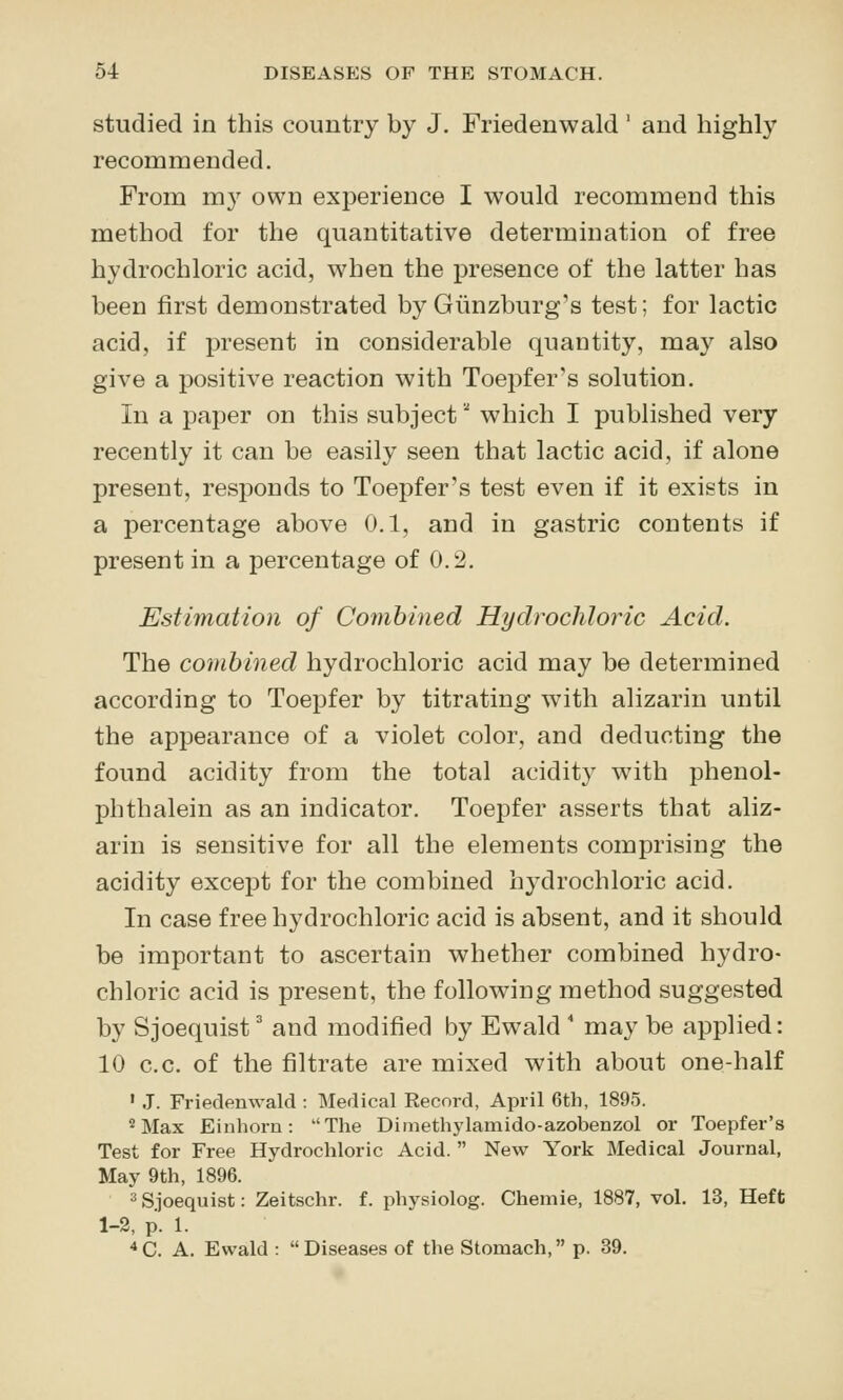 studied in this country by J. Friedenwald ' and highly recommended. From m}' own experience I would recommend this method for the quantitative determination of free hydrochloric acid, when the presence of the latter has been first demonstrated byGiinzburg's test; for lactic acid, if present in considerable quantity, may also give a positive reaction with Toepfer's solution. In a paper on this subject which I published very recently it can be easily seen that lactic acid, if alone present, responds to Toepfer's test even if it exists in a percentage above 0.1, and in gastric contents if present in a percentage of 0.2, Estimation of Combined Hydrochloric Acid. The combined hydrochloric acid may be determined according to Toepfer by titrating with alizarin until the appearance of a violet color, and deducting the found acidity from the total acidity with phenol- phthalein as an indicator. Toepfer asserts that aliz- arin is sensitive for all the elements comprising the acidity except for the combined hydrochloric acid. In case free hydrochloric acid is absent, and it should be important to ascertain whether combined hydro- chloric acid is present, the following method suggested by Sjoequist' and modified by Ewald ' may be applied: 10 c.c. of the filtrate are mixed with about one-half ' J. Friedenwald : Medical Record, April 6th, 1895. 2 Max Einhorn: The Dimethylamido-azobenzol or Toepfer's Test for Free Hydrochloric Acid.  New York Medical Journal, May 9th, 1896. 3Sjoequist: Zeitschr. f. physiolog. Chemie, 1887, vol. 13, Heft 1-2, p. 1. *C. A. Ewald : Diseases of the Stomach, p. 39.