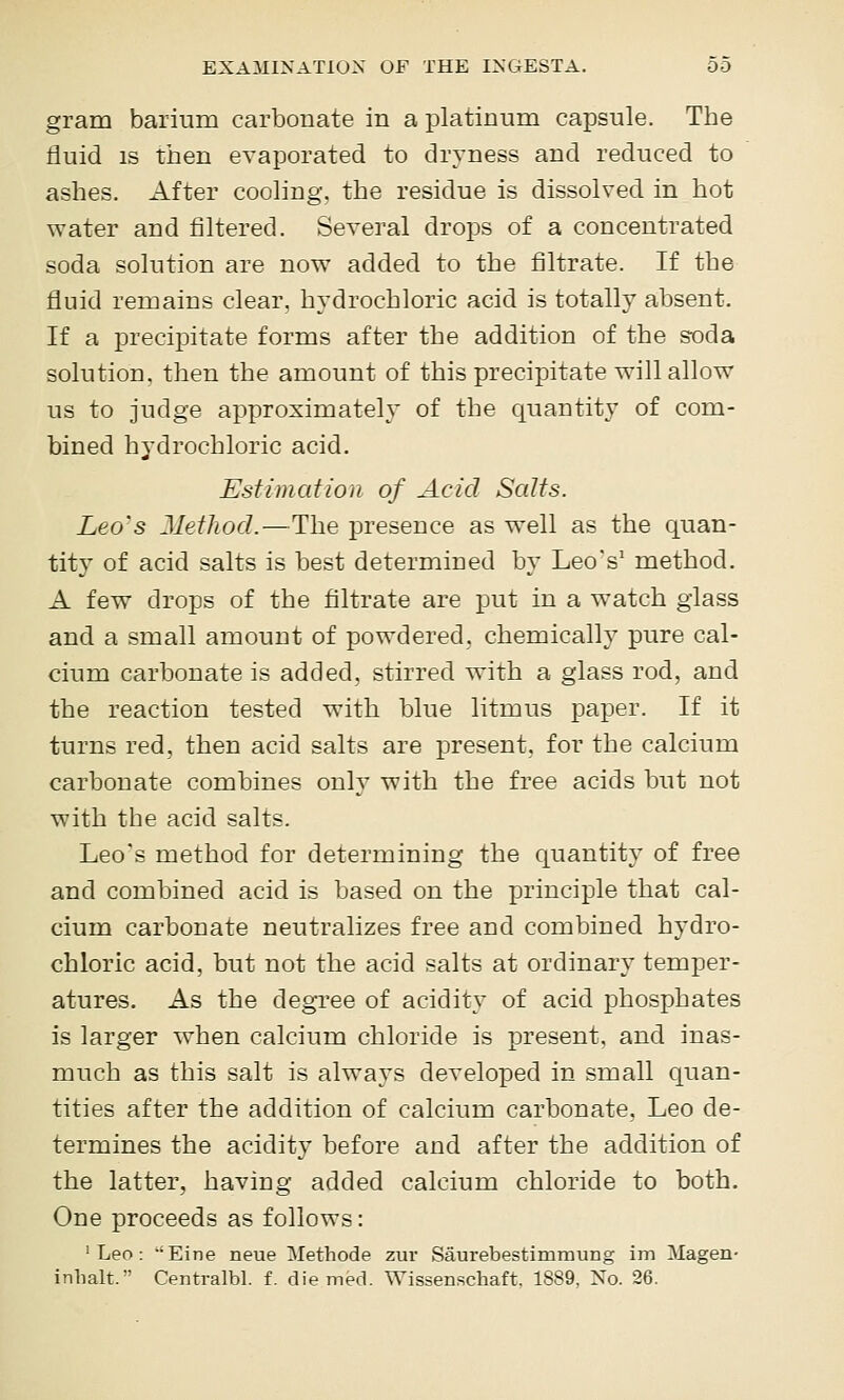 gram barium carbonate in a platinum capsule. The fluid IS then evaporated to dryness and reduced to ashes. After cooling, the residue is dissolved in hot water and filtered. Several drops of a concentrated soda solution are now added to the filtrate. If the fluid remains clear, hydrochloric acid is totally absent. If a precipitate forms after the addition of the soda solution, then the amount of this precipitate will allow us to judge approximately of the quantity of com- bined hydrochloric acid. Estimation of Acid Salts. Leo'S Jlethod.—The presence as well as the quan- tity of acid salts is best determined by Leo's' method. A few drops of the filtrate are put in a watch glass and a small amount of powdered, chemically pure cal- cium carbonate is added, stirred with a glass rod, and the reaction tested with blue litmus paper. If it turns red, then acid salts are present, for the calcium carbonate combines only with the free acids but not with the acid salts. Leo's method for determining the quantity of free and combined acid is based on the principle that cal- cium carbonate neutralizes free and combined hydro- chloric acid, but not the acid salts at ordinary temper- atures. As the degree of acidity of acid phosphates is larger when calcium chloride is present, and inas- much as this salt is always developed in small quan- tities after the addition of calcium carbonate, Leo de- termines the acidity before and after the addition of the latter, having added calcium chloride to both. One proceeds as follows: 'Leo: 'Eine neue Methode zur Saurebestimmung im Magen- inlialt. Centralbl. f. die med. Wissenschaft. 1889, No. 26.