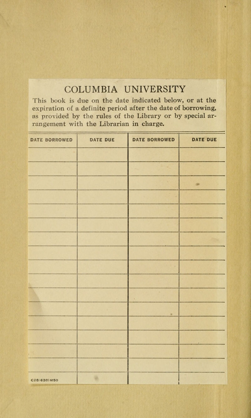 COLUMBIA UNIVERSITY This book is due on the date indicated below, or at the expiration of a definite period after the date of borrowing, as provided by the rules of the Library or by special ar- rangement with the Librarian in charge. DATE BORROWED DATE DUE DATE BORROWED DATE DUE 1 C28(63B)MS0
