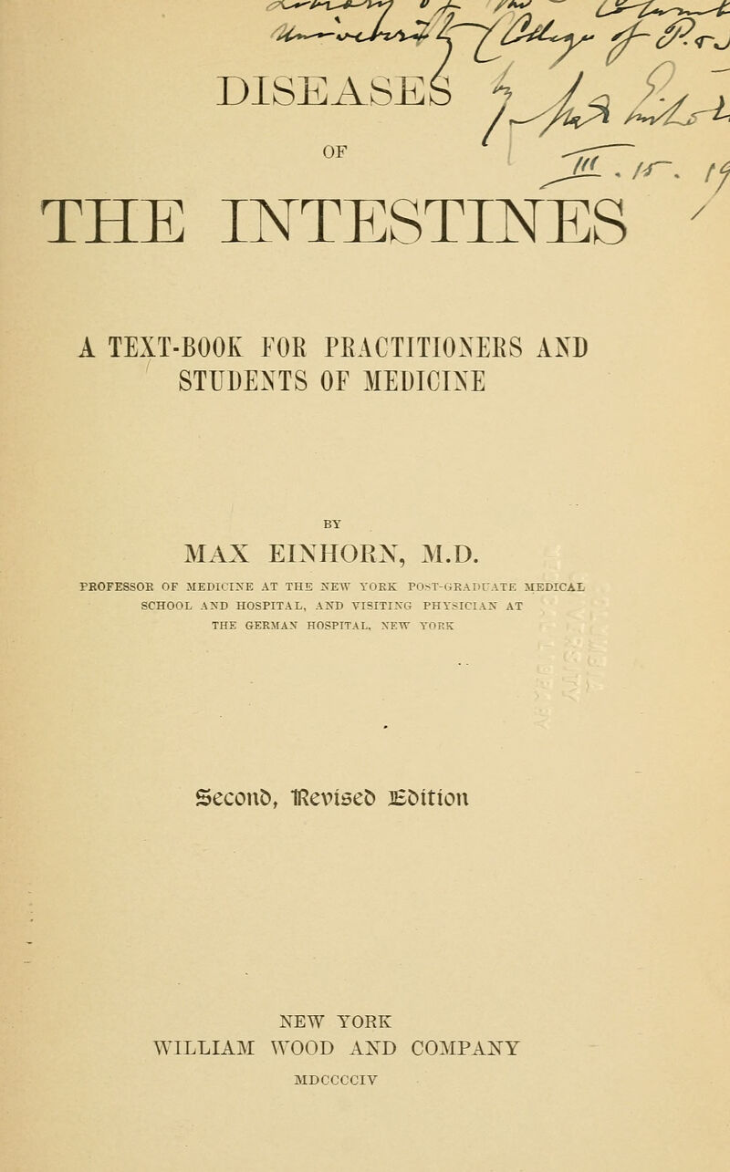 DISEASES /^^^/£^^^ THE INTESTINES A TEXT-BOOK FOE PKACTITIOXEES AO ' STITDEXTS OF MEDICINE MiVX EINHOPvX, M.D. PBOFESSOE OF MEDICINE AT THE NEW YOEK PO^ST-GKAPCATE MEDICAL SCHOOL AND HOSPITAL, AND VISITING PHYSICIAN AT THE GERMAN HOSPITAL. NEW YORK Secont), IReviset) BMtion NEW YORK WILLIAM WOOD AXD COMPANY MDCCCCIV