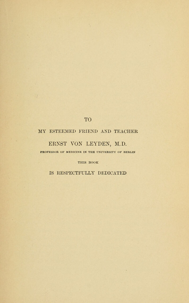 TO MY ESTEEIVIED FRIEND AND TEACHER ERNST VON LEYDEN, M.D. PKOPESSOR OF MEDICINE IN THE UNIVERSITY OF BERLIN THIS BOOK IS RESPECTFULLY DEDICATED