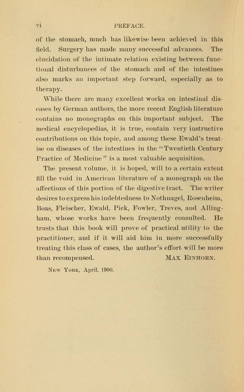 of the stomacli, mucli lias likewise been achieved in this field. Surgery has made many successful advances. The elucidation of the intimate relation existing between func- tional disturbances of the stomach and of the intestines also marks an important step forward, especially as to therapy. While there are many excellent works on intestinal dis- eases by German authors, the more recent English literature contains no monographs on this important subject. The medical encyclopedias, it is true, contain very instructive contributions on this topic, and among these Ewald's treat- ise on diseases of the intestines in the Twentieth Century Practice of Medicine  is a most valuable acquisition. The j)resent volume, it is hoped, will to a certain extent fill the void in American literature of a monograph on the affections of this portion of the digestive tract. The writer desires to express his indebtedness toNothnagel, Eosenheim, Boas, Fleischer, Ewald, Pick, Fowler, Treves, and Ailing- ham, whose works have been frequently consulted. He trusts that this book will prove of practical utility to the practitioner, and if it will aid him in more successfully treating this class of cases, the author's effort will be more than recompensed. Max Einhorn. New York, April, 1900.