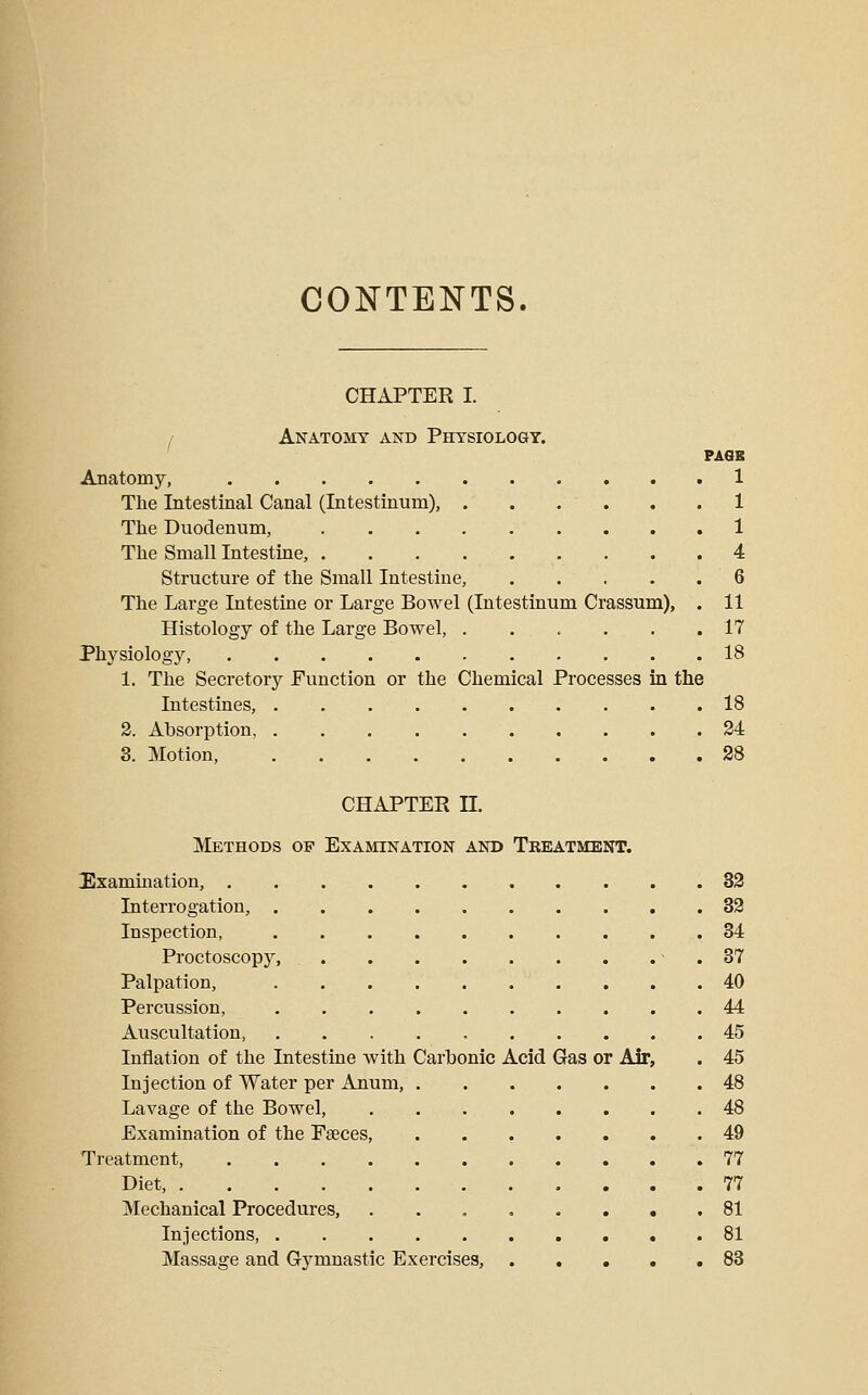 COJ^TENTS. CHAPTER I. / Anatomy and Physiology. PASB Anatomy, 1 The Intestinal Canal (Intestinum), 1 The Duodenum, 1 The Small Intestine, 4 Structure of the Small Intestine, 6 The Large Intestine or Large Bowel (Intestinum Crassum), . 11 Histology of the Large Bowel, . . . . , .17 Physiology, 18 1. The Secretory Function or the Chemical Processes in the Intestines, 18 2. Absorption 24 3. Motion, 38 CHAPTER II. Methods of Examination and Tbeatment. Exammation, 33 Interrogation, 33 Inspection, 34 Proctoscopy, - . 87 Palpation, 40 Percussion, 44 Auscultation, 45 Inflation of the Intestine with Carbonic Acid Gas or Air, . 45 Injection of Water per Anum, 48 Lavage of the Bowel, 48 Examination of the Faeces, 49 Treatment, 77 Diet, 77 Mechanical Procedures, ...,..,. 81 Injections, 81 Massage and Gymnastic Exercises, 83