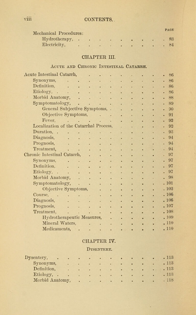 PAGE Mechanical Procedures: Hydrotherapy, . 83 Electricity, 84 CHAPTER III. Acute and Chronic Intestinal Catabkh. Acute Intestinal Catarrh, 86 Synonyms, 86 Definition, . , . 86 Etiology, 86 ' Morbid Anatomy, 88 Symptomatology, 89 General Subjective Symptoms, 90 Objective Symptoms, 91 Fever, 92 Localization of the Catarrhal Process, . . . . .92 Duration, 93 Diagnosis, 94 Prognosis, 94 Treatment, 94 Chronic Intestinal Catarrh, 97 Synonyms, .......... 97 Definition, 97 Etiology, c ..... 97 Morbid Anatomy, ......... 98 Symptomatology, 101 Objective Symptoms, 102 Course, ........... 106 Diagnosis, . 106 Prognosis, 107 Treatment, 108 Hydro therapeutic Measures, 109 Mineral Waters, 110 Medicaments, 110 CHAPTER IV. Dysenteby. Dysentery, . . . .' 113 Synonyms, . . . . , 113 Definition, 113 Etiology, 113 Morbid Anatomy, ,118