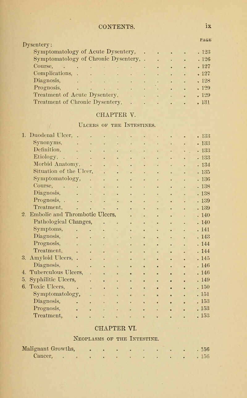 Dysentery: Symptomatology of Acute Dysentery, Symptomatology of Chronic Dysentery, Course, .... Complications, . Diagnosis, Prognosis, Treatment of Acute Dysentery, Treatment of Chronic Dysentery, / CHAPTER V. Ulceks of the Intestines. 1. Duodenal Ulcer, . Synonyms, Definition, Etiology, . Morbid Anatomy, Situation of the Tlcer Symptomatology, Course, Diagnosis, Prognosis, . Treatment, 2. Embolic and Thrombotic Ulcers, Pathological Changes, Sjanptoms, Diagnosis, Prognosis, Treatment, 3. Amyloid Ulcers, . Diagnosis, 4. Tuberculous Ulcers, 5. Syphilitic Ulcers, 6. Toxic Ulcers, Sjanptomatology, Diagnosis, Prognosis, Treatment, CHAPTER VI. Neoplasms op the Intestine. PAGE . 128 . 126 . 127 . 127 . 128 . 129 , 129 , 131 133 133 133 133 134 135 136 138 138 139 139 140 140 141 143 144 144 145 146 146 149 15a 151 153 153 153 Malignant Growths, Cancer, 156 156