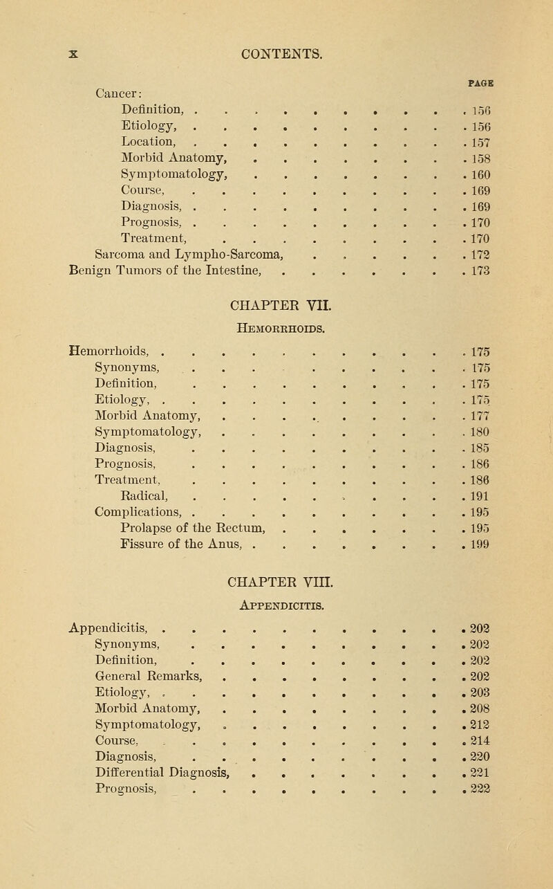 PAGE Cancer .- Definition, , loG Etiology, 15(5 Location 157 Morbid Anatomy, . 158 Symptomatology, 160 Course, 169 Diagnosis, 169 Prognosis, 170 Treatment, 170 Sarcoma and Lympho-Sarcoma, 172 Benign Tumors of the Intestine, 173 CHAPTER VII. HEMORBHOrDS. Hemorrhoids, 175 Synonyms, . . . . - 175 Definition, 175 Etiology 175 Morbid Anatomy, . . . 177 Symptomatology, . 180 Diagnosis, 185 Prognosis, 186 Treatment, 186 Radical, 191 Complications, 195 Prolapse of the Rectum, 195 Fissure of the Anus, 199 CHAPTER Vin. Appendicitis. Appendicitis, 302 Synonyms, 202 Definition, 202 General Remarks, 202 Etiology, 203 Morbid Anatomy, 208 Symptomatology, 212 Course, 214 Diagnosis, . . . . . . . . , . 220 Differential Diagnosis, 221 Prognosis, 222