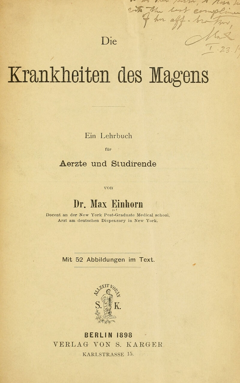 Die (^S^ <Z3f< Krankheiten des lagens Ein Lehrbuch für Aerzte und Studirende Dr. Max Einhorn Docent an der New York Post-Graduate Medical school, Arzt am deutschen Dispensary in New York. Mit 52 Abbildungen im Text. in S.fK. BERLIN 1898 VERLAG VON S. KARGER KARLSTRASSE 15.