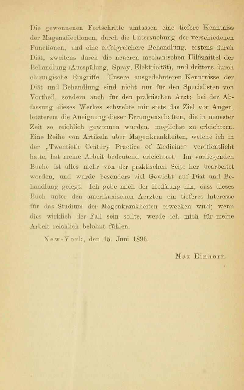 I>i«' gewonnenen Fortschritte umfassen eine tiefere Kenntniss der Magenaffectdonen, durch die Untersuchung der verschiedenen Functionen, und eine erfolgreichere Behandlung, erstens durch Diät, zweitens durch die neueren mechanischen Hilfsmittel der Behandlung (Ausspülung, Spray, Elektricität), und drittens durch chirurgische Eingriffe. Unsere ausgedehnteren Kenntnisse der I >iät und Behandlung sind nicht nur für den Specialisten von Vortheil, sondern auch für den praktischen Arzt; bei der Ab- fassung dieses Werkes schwebte mir stets das Ziel vor Augen, letzterem die Aneignung dieser Errungenschaften, die in neuester Zeil so reichlich gewonnen wurden, möglichst zu erleichtern. Eine Reihe von Artikeln über Magenkrankheiten, welche ich in der „Twentieth Century Practice of Medicine veröffentlicht hatte, hat meine Arbeit bedeutend erleichtert. Im vorliegenden Buche ist alles mehr von der praktischen Seite her bearbeitet worden, und wurde besonders viel Gewicht auf Diät und Be- handlung gelegt. Ich gebe mich der Hoffnung hin, dass dieses Bach unter den amerikanischen Aerzten ein tieferes Interesse für das Studium der Magenkrankheiten erwecken wird; wenn 'li.-s wirklich der Fall sein sollte, werde ich mich für meine Arbeit reichlich belohnt fühlen. New-York, den 15. Juni 1896. Max Einhorn.