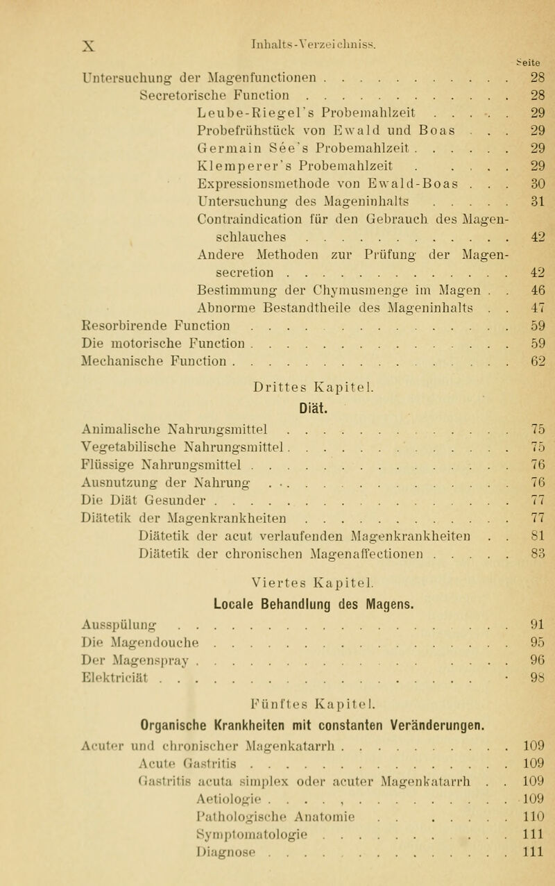 ^-eite Untersuchung der Magenfunetionen 28 Secretorische Function 28 Leube-Riegel's Probemahlzeit 29 Probefrühstück von Ewald und Boas . . 29 Germain See's Probemahlzeit 29 Klemperer's Probemahlzeit . .... 29 Expressionsmethode von Ewald-Boas . . . 30 Untersuchung des Mageninhalts 31 Contraindication für den Gebrauch des Magen- schlauches 42 Andere Methoden zur Prüfung der Magen- secretion 42 Bestimmung der Chymusmenge im Magen . 46 Abnorme Bestandteile des Mageninhalts . . 47 Resorbirende Function 59 Die motorische Function 59 Mechanische Function 62 Drittes Kapitel. Diät. Animalische Nahrungsmittel 75 Vegetabilische Nahrungsmittel 75 Flüssige Nahrungsmittel 76 Ausnutzung der Nahrung . • 76 Dif Diät Gesunder 77 Diätetik der Magenkrankheiten 77 Diätetik der acut verlaufenden Magenkrankheiten . . 81 Diätetik der chronischen Magen äffe ctionen 83 Viertes Kapitel. Locale Behandlung des Magens. Ausspülung 91 I)i<' Magendouche 95 Der Magenspray .... 96 Eüektriciäl • 98 Fünftes Kapitel. Organische Krankheiten mit constanten Veränderungen. Acuter und chronischer Magenkatarrh 109 Acute Gastritis 109 Gastritis acuta simples oder acuter Magenkatarrh . . 109 Aetiologie 109 Pathologische Anatomie . . 110 Symptomatologie ... 111 Diagnose 111