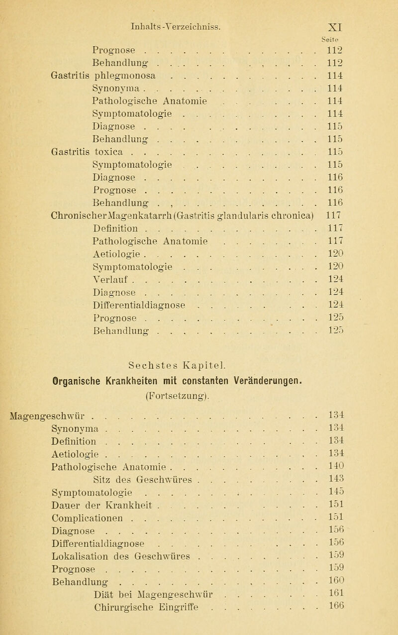 Seite Prognose 112 Behandlung 112 Gastritis phlegmonosa 114 Synonyma 114 Pathologische Anatomie 114 Symptomatologie 114 Diagnose .... 115 Behandlung 115 Gastritis toxica 115 Symptomatologie 115 Diagnose 116 Prognose 116 Behandlung . , 116 Chronischer Magenkatarrh (Gastritis glandularis chronica) 117 Definition . 117 Pathologische Anatomie 117 Aetiologie 120 Symptomatologie ... 120 Verlauf 124 Diagnose 124 Differentialdiagnose ... 124 Prognose 125 Behandlung 125 Sechstes Kapitel. Organische Krankheiten mit constanten Veränderungen. (Fortsetzung). Magengeschwür 134 Synonyma 134 Definition 134 Aetiologie 134 Pathologische Anatomie 140 Sitz des Geschwüres 143 Symptomatologie : 145 Dauer der Krankheit 151 Complicationen 151 Diagnose 156 Differentialdiagnose .... 156 Lokalisation des Geschwüres 159 Prognose 159 Behandlung 160 Diät bei Magengeschwür 161 Chirurgische Eingriffe 166