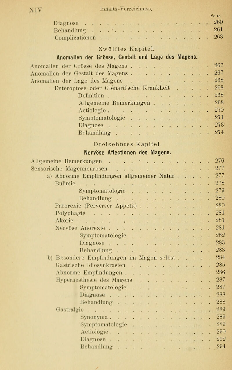 Seite Diagnose 260 Behandlung . . . ' 261 Complicationen 263 Zwölftes Kapitel. Anomalien der Grösse, Gestalt und Lage des Magens. Anomalien der Grösse des Magens 267 Anomalien der Gestalt des Magens 267 Anomalien der Lage des Magens 268 Enteroptose oder Glenard'sche Krankheit 268 Definition 268 Aligemeine Bemerkungen ........ 268 Aetiologie 270 Symptomatologie 271 Diagnose 273 Behandlung 274. Dreizehntes Kapitel. Nervöse Affectionen des Magens. Allgemeine Bemerkungen . . . . • 276 Sensorische Magenneurosen 277 a) Abnorme Empfindungen allgemeiner Natur 277 Bulimie 278 Symptomatologie 279 Behandlung 280 Parorexie (Perverser Appetit) 280 Polyphagie 281 Akorie 281 Nervöse Anorexie 281 Symptomatologie 282 Diagnose .... 283 Behandlung 283 b) Besondere Empfindungen im Magen selbst 284 Gastrische Idiosynkrasien 285 Abnorme Empfindungen ... 286 Hyperaesthesie des Magens 287 Symptomatologie 287 Diagnose 288 Behandlung 288 Gastralgie 289 Synonyma 289 Symptomatologie 289 Aetiologie 290 Diagnose 292 Behandlung 294