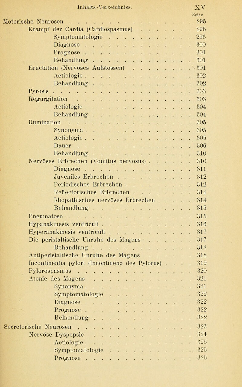 Seite Motorische Neurosen 295 Krampf der Cardia (Cardiospasmus) 296 Symptomatologie 296 Diagnose . . 300 Prognose 301 Behandlung 301 Eructation (Nervöses Aufstossen) V301 Aetiologie 302 Behandlung 302 Pyrosis '.303 Regurgitation 303 Aetiologie 304 Behandlung > . . . . 304 Rumination 305 Synonyma 305 Aetiologie . . 305 Dauer 306 Behandlung 310 Nervöses Erbrechen (Vomitus nervosus) 310 Diagnose 311 Juveniles Erbrechen 312 Periodisches Erbrechen 312 Reflectorisches Erbrechen 314 Idiopathisches nervöses Erbrechen 314 Behandlung 315 Pneumatose 315 Hypanakinesis ventriculi 316 Hyperanakinesis ventriculi 317 Die peristaltische Unruhe des Magens 317 Behandlung 318 Antiperistaltische Unruhe des Magens 318 Incontinentia pylori (Incontinenz des Pylorus) .... 319 Pylorospasmus 320 Atonie des Magens 321 Synonyma 321 Symptomatologie 322 Diagnose 322 Prognose ......... 322 Behandlung .... 322 Secretorische Neurosen 323 Nervöse Dyspepsie 324 Aetiologie 325 Symptomatologie ■ ., 325 Prognose 326